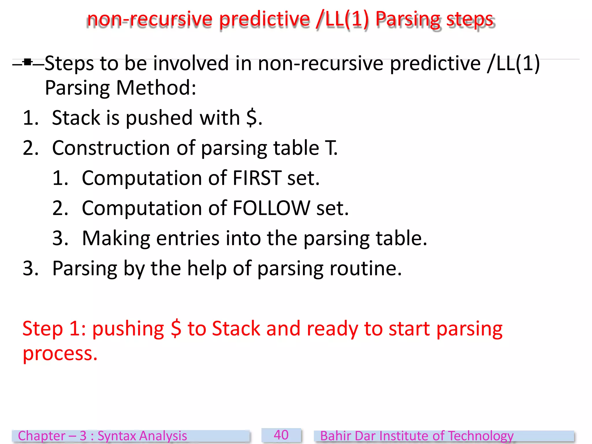 non-recursive predictive /LL(1) Parsing steps
 Steps to be involved in non-recursive predictive /LL(1)
Parsing Method:
1. Stack is pushed with $.
2. Construction of parsing table T.
1. Computation of FIRST set.
2. Computation of FOLLOW set.
3. Making entries into the parsing table.
3. Parsing by the help of parsing routine.
Step 1: pushing $ to Stack and ready to start parsing
process.
40
Chapter – 3 : Syntax Analysis Bahir Dar Institute of Technology
 