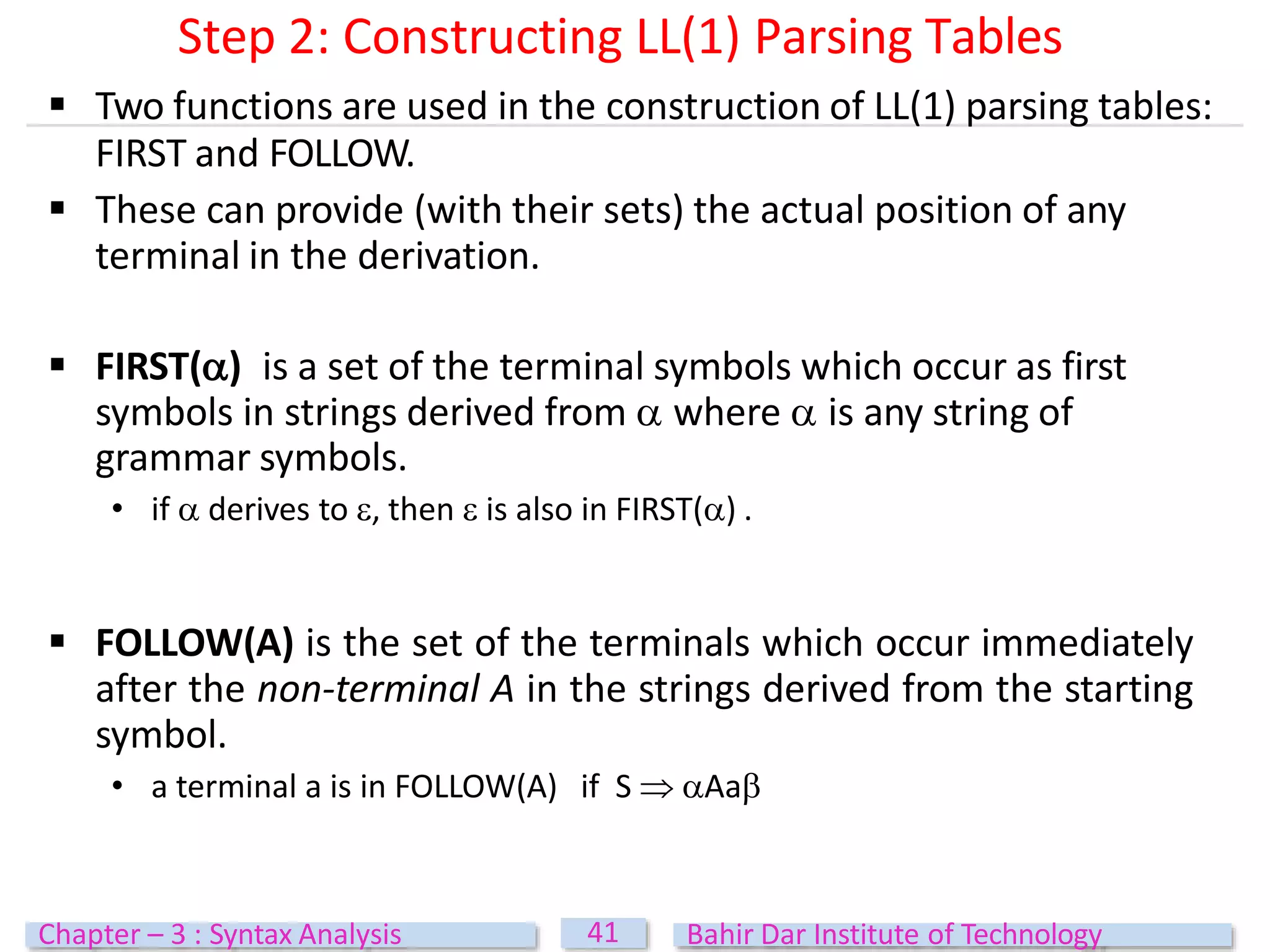  Two functions are used in the construction of LL(1) parsing tables:
FIRST and FOLLOW.
 These can provide (with their sets) the actual position of any
terminal in the derivation.
 FIRST() is a set of the terminal symbols which occur as first
symbols in strings derived from  where  is any string of
grammar symbols.
• if  derives to , then  is also in FIRST() .
 FOLLOW(A) is the set of the terminals which occur immediately
after the non-terminal A in the strings derived from the starting
symbol.
• a terminal a is in FOLLOW(A) if S  Aa
41
Chapter – 3 : Syntax Analysis Bahir Dar Institute of Technology
Step 2: Constructing LL(1) Parsing Tables
 
