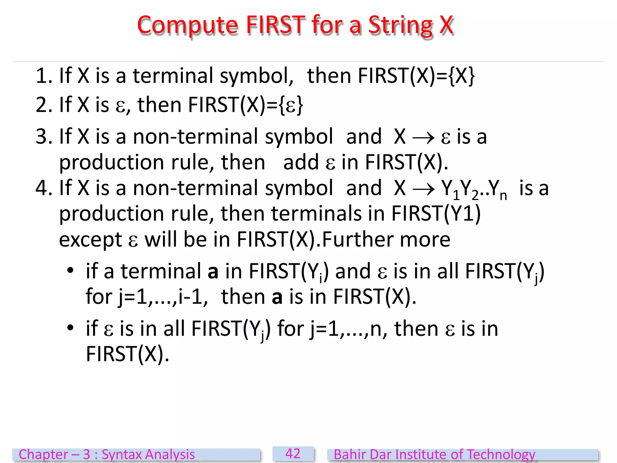 1. If X is a terminal symbol, then FIRST(X)={X}
2. If X is , then FIRST(X)={}
3. If X is a non-terminal symbol and X   is a
production rule, then add  in FIRST(X).
4. If X is a non-terminal symbol and X  Y1Y2..Yn is a
production rule, then terminals in FIRST(Y1)
except  will be in FIRST(X).Further more
• if a terminal a in FIRST(Yi) and  is in all FIRST(Yj)
for j=1,...,i-1, then a is in FIRST(X).
• if  is in all FIRST(Yj) for j=1,...,n, then  is in
FIRST(X).
Compute FIRST for a String X
42
Chapter – 3 : Syntax Analysis Bahir Dar Institute of Technology
 