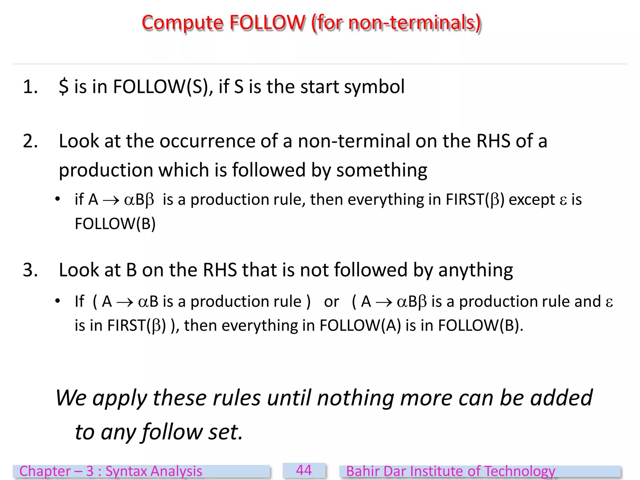 1. $ is in FOLLOW(S), if S is the start symbol
2. Look at the occurrence of a non‐terminal on the RHS of a
production which is followed by something
• if A  B is a production rule, then everything in FIRST() except  is
FOLLOW(B)
3. Look at B on the RHS that is not followed by anything
• If ( A  B is a production rule ) or ( A  B is a production rule and 
is in FIRST() ), then everything in FOLLOW(A) is in FOLLOW(B).
We apply these rules until nothing more can be added
to any follow set.
Compute FOLLOW (for non-terminals)
44
Chapter – 3 : Syntax Analysis Bahir Dar Institute of Technology
 