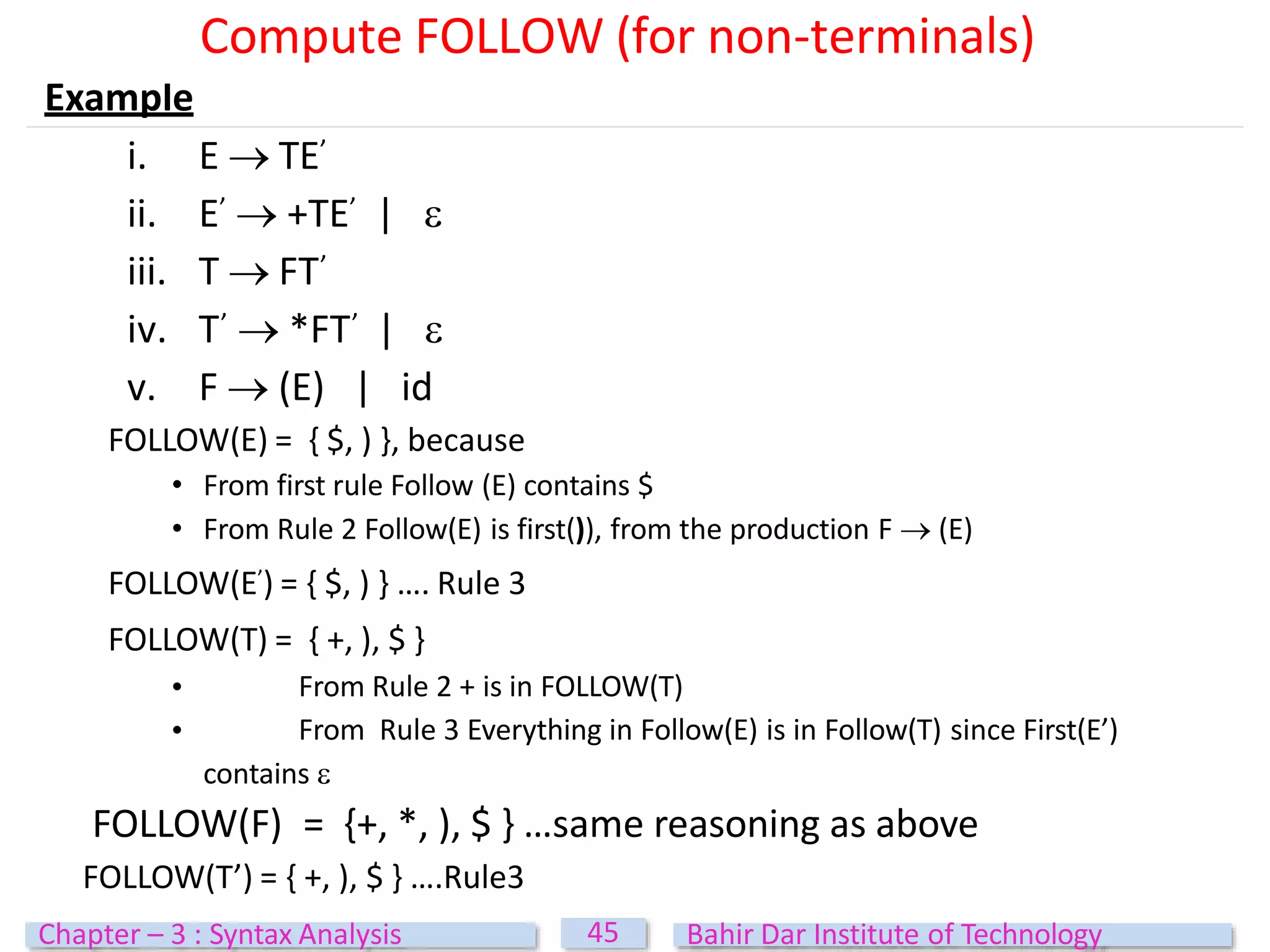 Example
i. E  TE’
ii. E’  +TE’ | 
iii. T  FT’
iv. T’  *FT’ | 
v. F  (E) | id
FOLLOW(E) = { $, ) }, because
• From first rule Follow (E) contains $
• From Rule 2 Follow(E) is first()), from the production F  (E)
FOLLOW(E’) = { $, ) } …. Rule 3
FOLLOW(T) = { +, ), $ }
•
•
From Rule 2 + is in FOLLOW(T)
From Rule 3 Everything in Follow(E) is in Follow(T) since First(E’)
contains 
FOLLOW(F) = {+, *, ), $ } …same reasoning as above
FOLLOW(T’) = { +, ), $ } ….Rule3
Compute FOLLOW (for non-terminals)
45
Chapter – 3 : Syntax Analysis Bahir Dar Institute of Technology
 