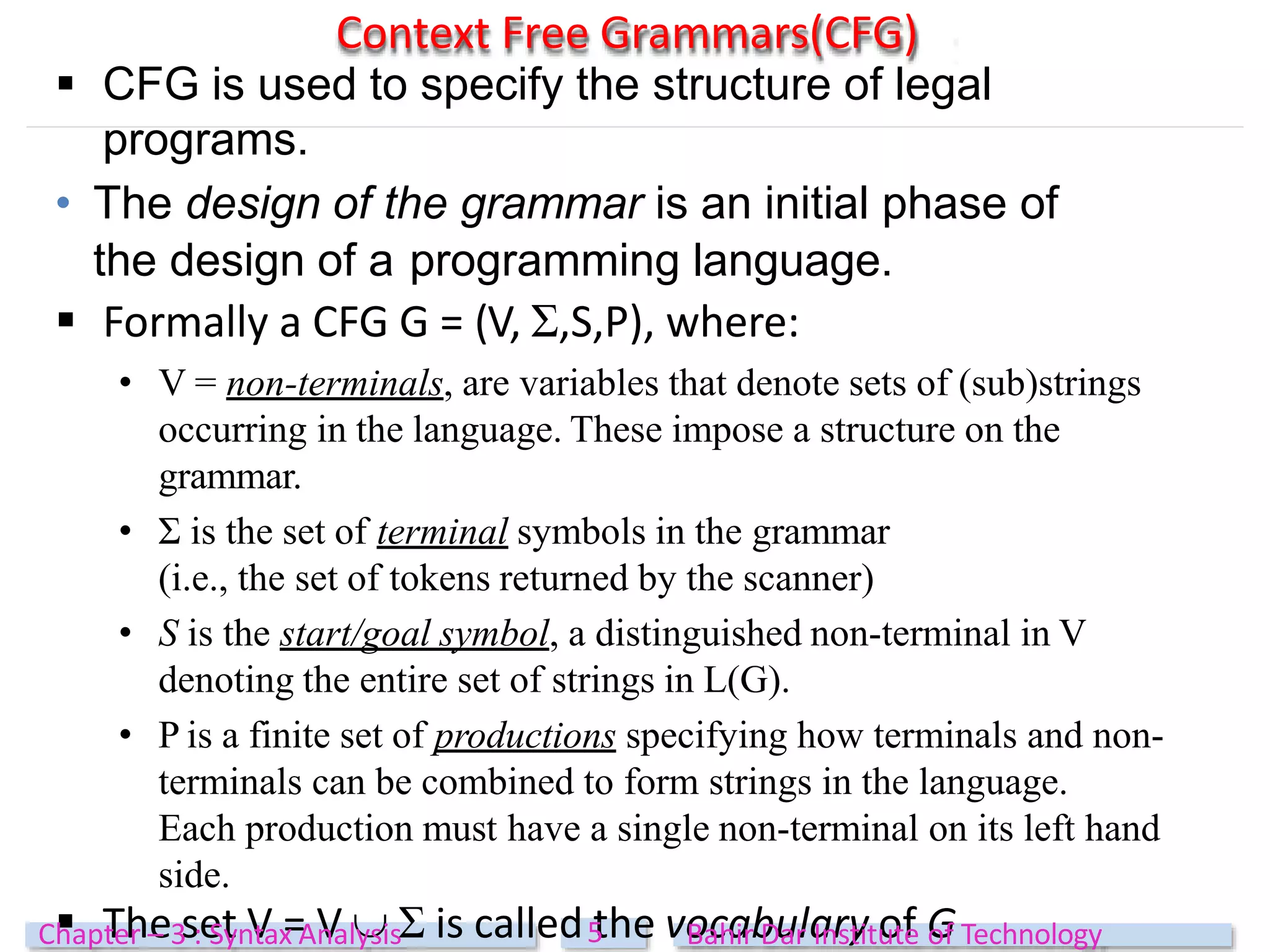  CFG is used to specify the structure of legal
programs.
• The design of the grammar is an initial phase of
the design of a programming language.
 Formally a CFG G = (V, Ʃ,S,P), where:
• V = non-terminals, are variables that denote sets of (sub)strings
occurring in the language. These impose a structure on the
grammar.
• Ʃ is the set of terminal symbols in the grammar
(i.e., the set of tokens returned by the scanner)
• S is the start/goal symbol, a distinguished non-terminal in V
denoting the entire set of strings in L(G).
• P is a finite set of productions specifying how terminals and non-
terminals can be combined to form strings in the language.
Each production must have a single non-terminal on its left hand
side.
 The set V = V  Ʃ is called the vocabulary of G
Context Free Grammars(CFG)
5
Chapter – 3 : Syntax Analysis Bahir Dar Institute of Technology
 