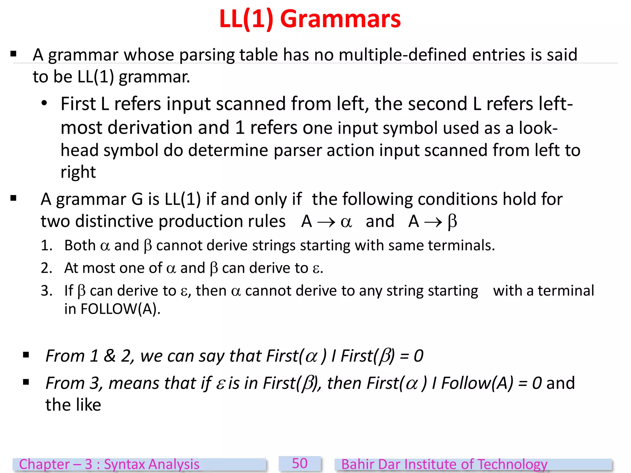 LL(1) Grammars
50
Chapter – 3 : Syntax Analysis Bahir Dar Institute of Technology
 A grammar whose parsing table has no multiple-defined entries is said
to be LL(1) grammar.
• First L refers input scanned from left, the second L refers left-
most derivation and 1 refers one input symbol used as a look-
head symbol do determine parser action input scanned from left to
right
 A grammar G is LL(1) if and only if the following conditions hold for
two distinctive production rules A   and A  
1. Both  and  cannot derive strings starting with same terminals.
2. At most one of  and  can derive to .
3. If  can derive to , then  cannot derive to any string starting with a terminal
in FOLLOW(A).
 From 1 & 2, we can say that First( ) I First() = 0
 From 3, means that if  is in First(), then First( ) I Follow(A) = 0 and
the like
 