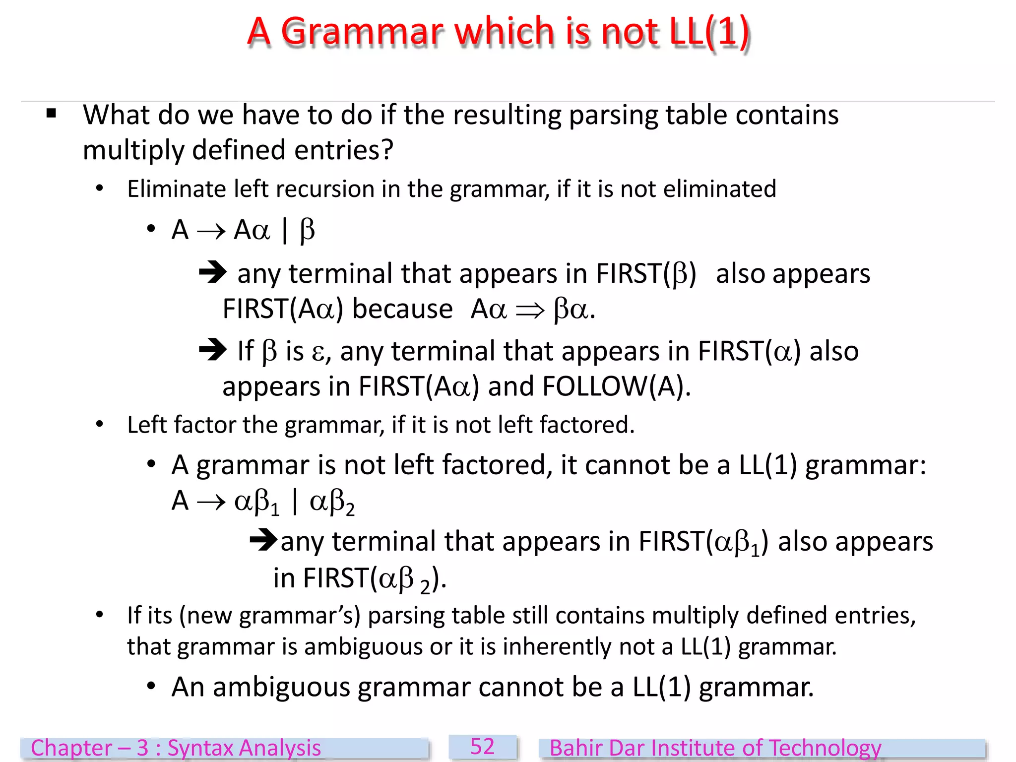  What do we have to do if the resulting parsing table contains
multiply defined entries?
• Eliminate left recursion in the grammar, if it is not eliminated
• A  A | 
 any terminal that appears in FIRST() also appears
FIRST(A) because A  .
 If  is , any terminal that appears in FIRST() also
appears in FIRST(A) and FOLLOW(A).
• Left factor the grammar, if it is not left factored.
• A grammar is not left factored, it cannot be a LL(1) grammar:
A  1 | 2
any terminal that appears in FIRST(1) also appears
in FIRST( 2).
• If its (new grammar’s) parsing table still contains multiply defined entries,
that grammar is ambiguous or it is inherently not a LL(1) grammar.
• An ambiguous grammar cannot be a LL(1) grammar.
A Grammar which is not LL(1)
52
Chapter – 3 : Syntax Analysis Bahir Dar Institute of Technology
 