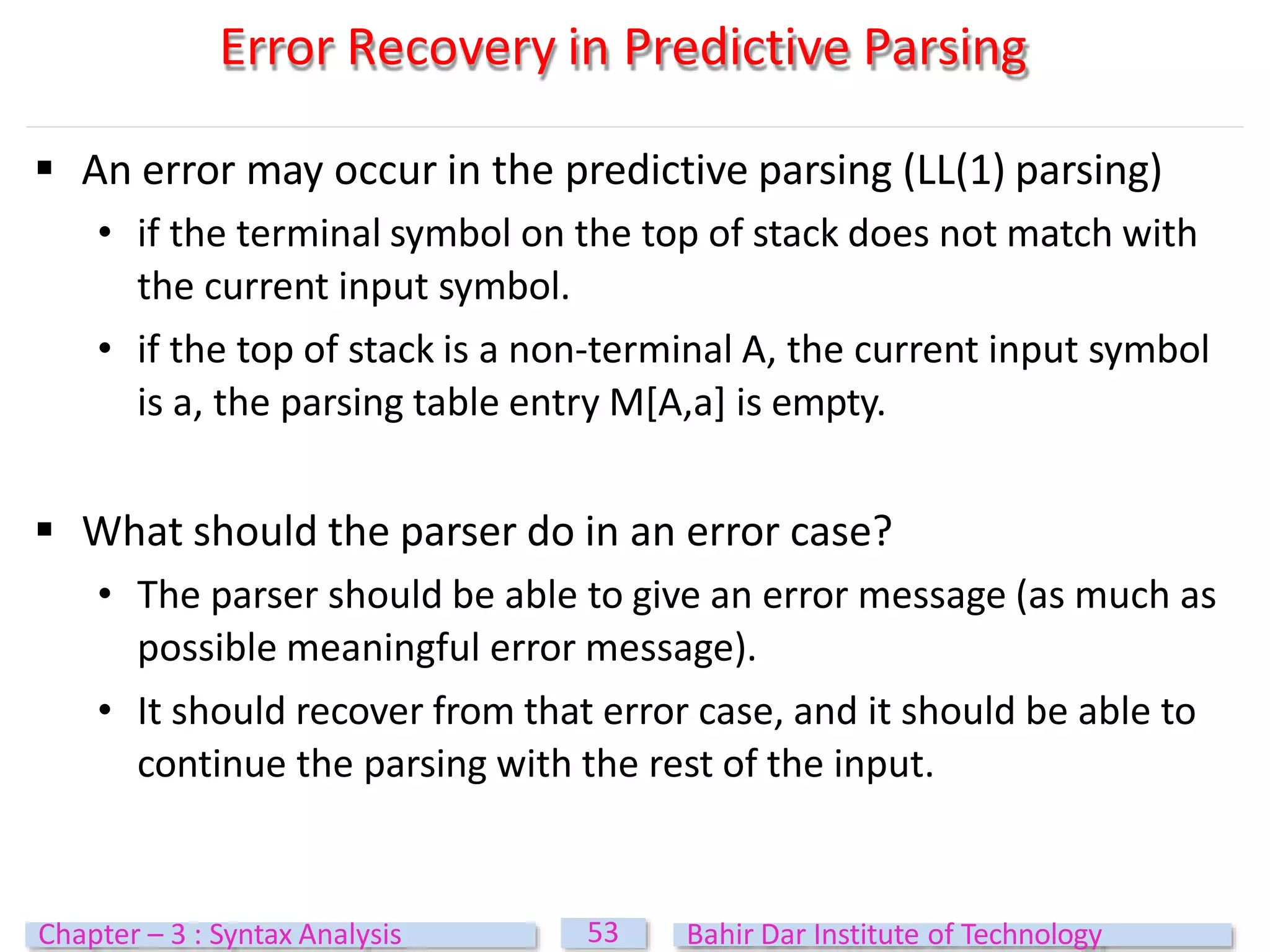 Error Recovery in Predictive Parsing
53
Chapter – 3 : Syntax Analysis Bahir Dar Institute of Technology
 An error may occur in the predictive parsing (LL(1) parsing)
• if the terminal symbol on the top of stack does not match with
the current input symbol.
• if the top of stack is a non-terminal A, the current input symbol
is a, the parsing table entry M[A,a] is empty.
 What should the parser do in an error case?
• The parser should be able to give an error message (as much as
possible meaningful error message).
• It should recover from that error case, and it should be able to
continue the parsing with the rest of the input.
 