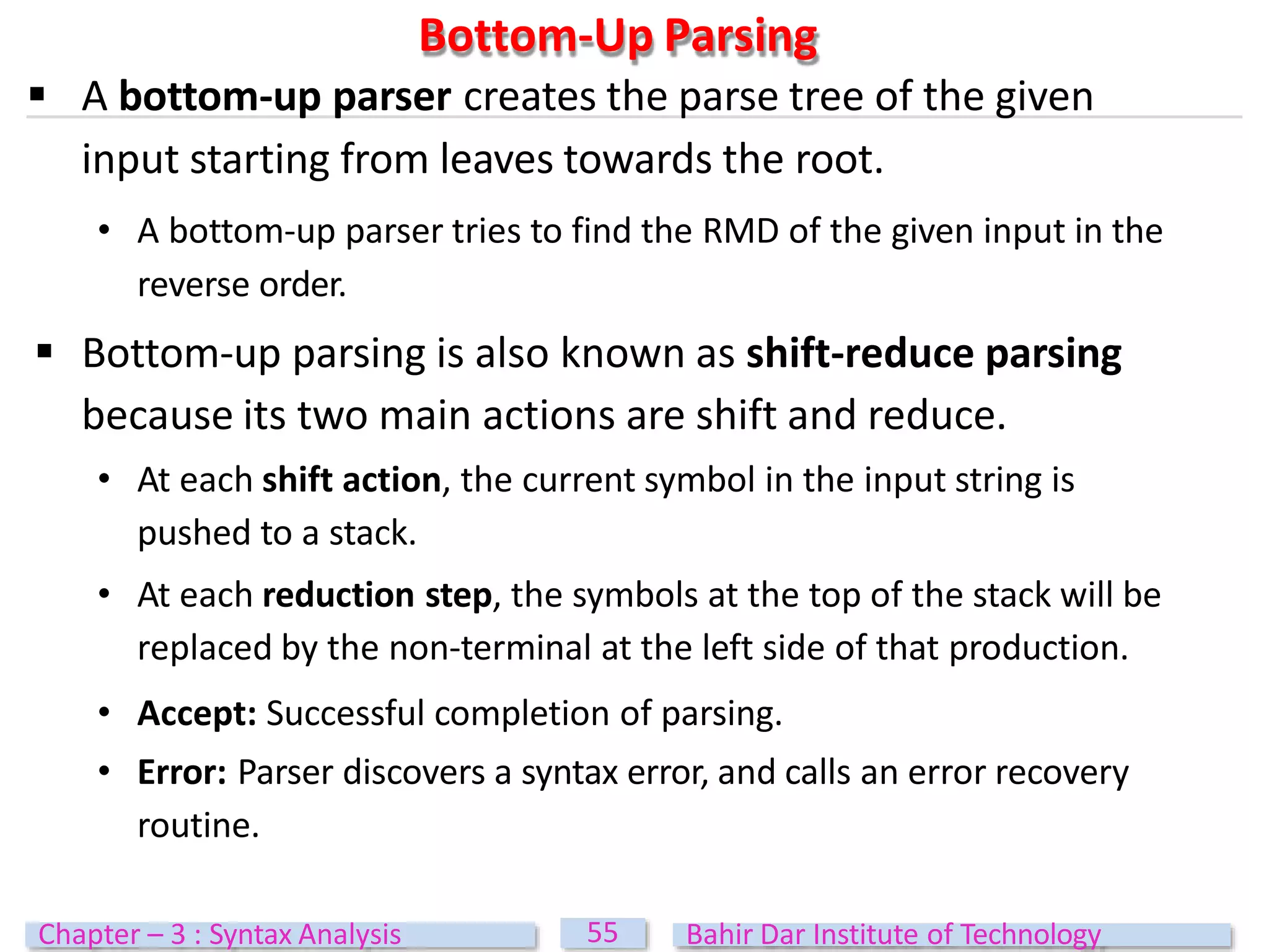 Bottom-Up Parsing
55
Chapter – 3 : Syntax Analysis Bahir Dar Institute of Technology
 A bottom-up parser creates the parse tree of the given
input starting from leaves towards the root.
• A bottom-up parser tries to find the RMD of the given input in the
reverse order.
 Bottom-up parsing is also known as shift-reduce parsing
because its two main actions are shift and reduce.
• At each shift action, the current symbol in the input string is
pushed to a stack.
• At each reduction step, the symbols at the top of the stack will be
replaced by the non-terminal at the left side of that production.
• Accept: Successful completion of parsing.
• Error: Parser discovers a syntax error, and calls an error recovery
routine.
 