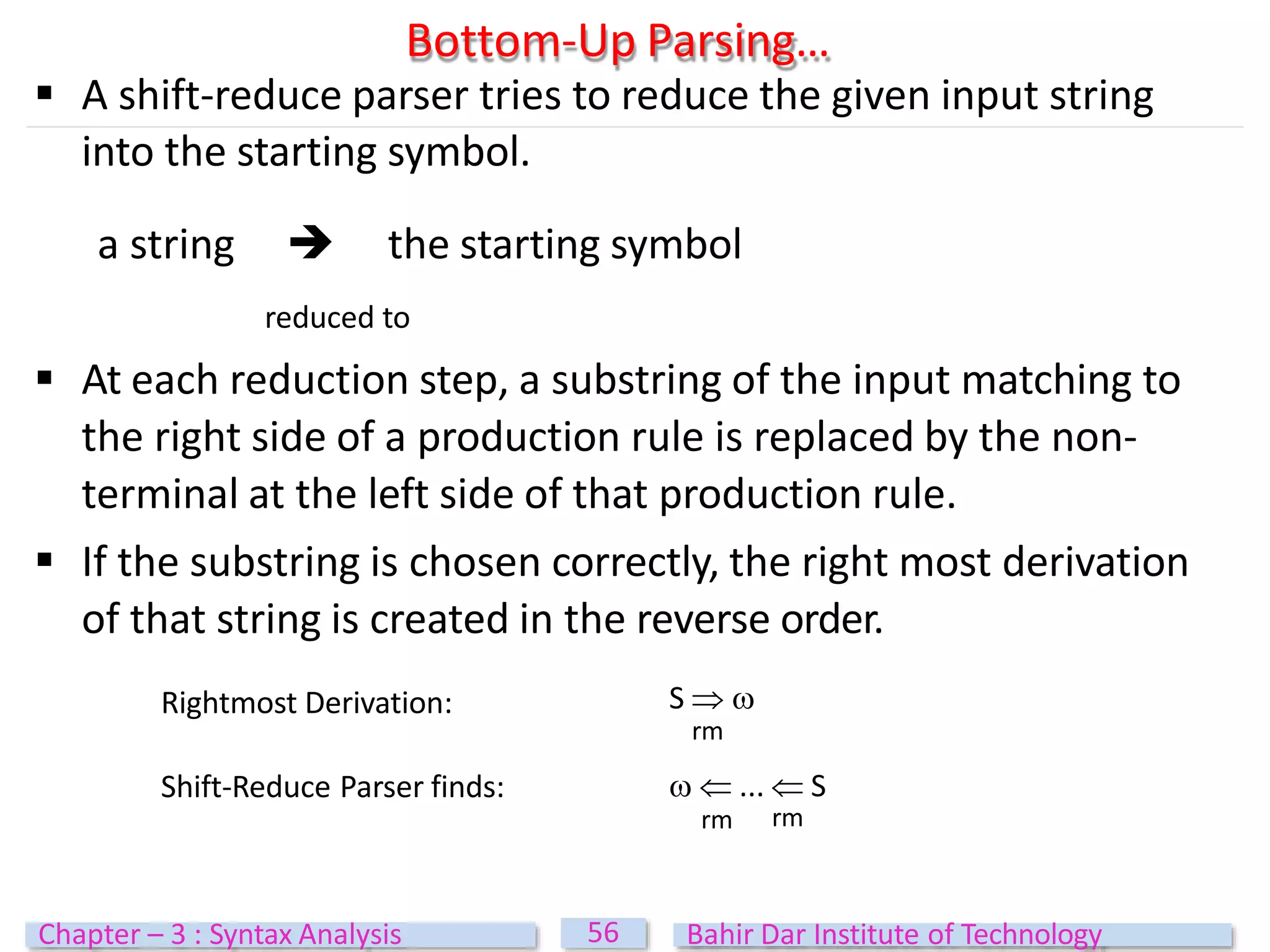 Bottom-Up Parsing…
56
Chapter – 3 : Syntax Analysis Bahir Dar Institute of Technology
 A shift-reduce parser tries to reduce the given input string
into the starting symbol.
a string  the starting symbol
reduced to
 At each reduction step, a substring of the input matching to
the right side of a production rule is replaced by the non-
terminal at the left side of that production rule.
 If the substring is chosen correctly, the right most derivation
of that string is created in the reverse order.
Rightmost Derivation:
Shift-Reduce Parser finds:
rm rm
S  
rm
  ...  S
 