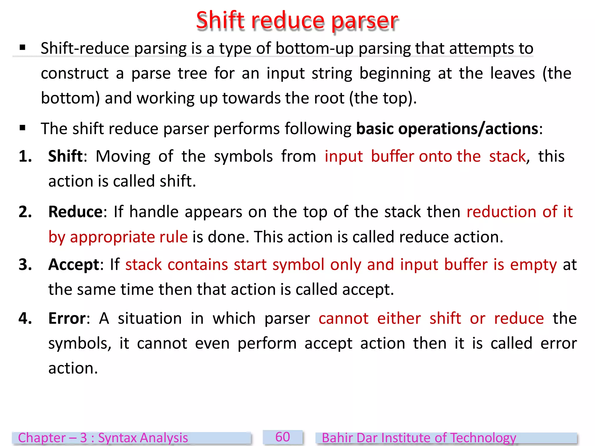 Shift reduce parser
60
Chapter – 3 : Syntax Analysis Bahir Dar Institute of Technology
 Shift-reduce parsing is a type of bottom-up parsing that attempts to
construct a parse tree for an input string beginning at the leaves (the
bottom) and working up towards the root (the top).
 The shift reduce parser performs following basic operations/actions:
1. Shift: Moving of the symbols from input buffer onto the stack, this
action is called shift.
2. Reduce: If handle appears on the top of the stack then reduction of it
by appropriate rule is done. This action is called reduce action.
3. Accept: If stack contains start symbol only and input buffer is empty at
the same time then that action is called accept.
4. Error: A situation in which parser cannot either shift or reduce the
symbols, it cannot even perform accept action then it is called error
action.
 