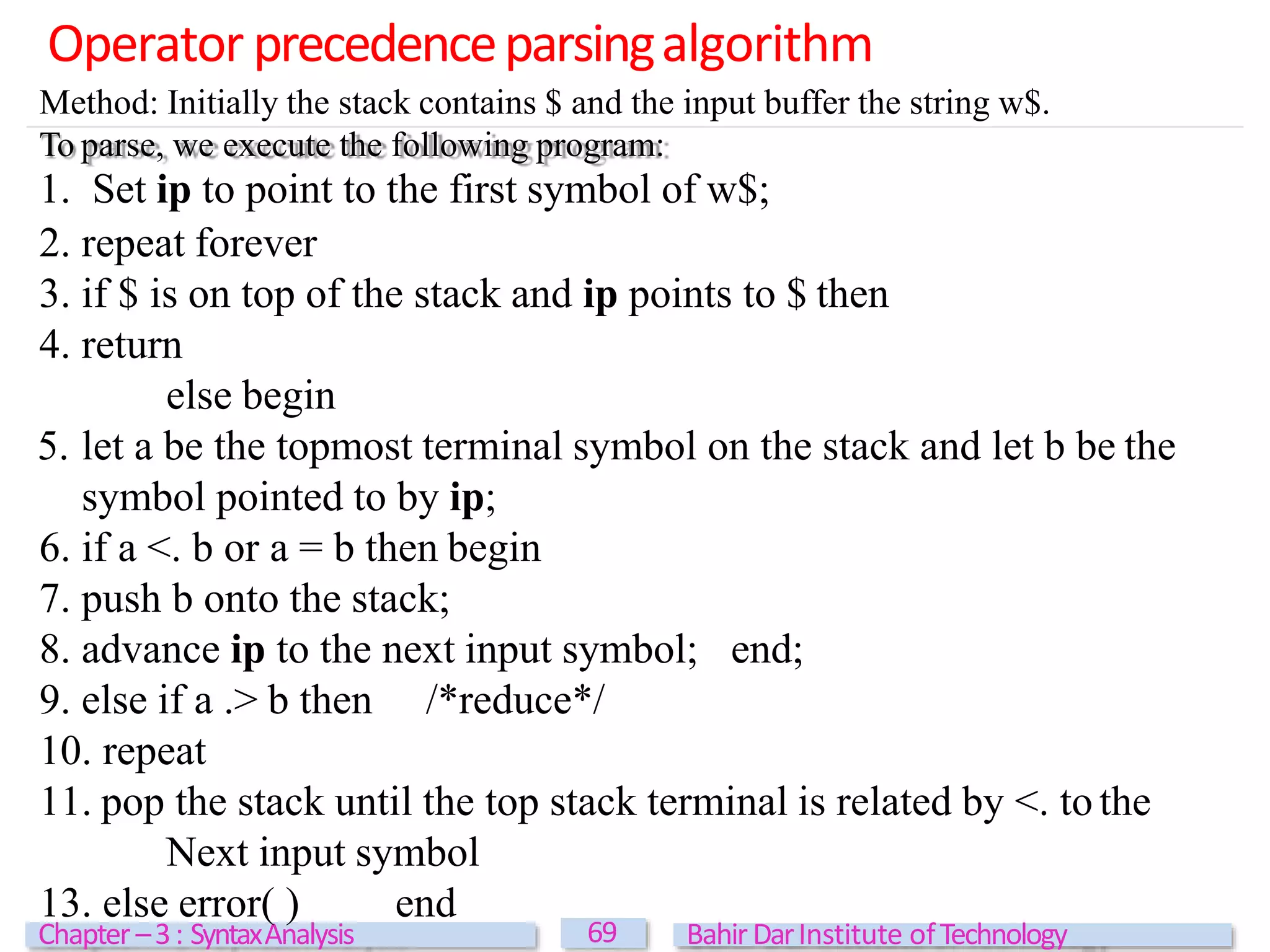 Operator precedenceparsingalgorithm
69
Chapter –3: SyntaxAnalysis BahirDarInstitute ofTechnology
Method: Initially the stack contains $ and the input buffer the string w$.
To parse, we execute the following program:
1. Set ip to point to the first symbol of w$;
2. repeat forever
3. if $ is on top of the stack and ip points to $ then
4. return
else begin
5. let a be the topmost terminal symbol on the stack and let b be the
symbol pointed to by ip;
6. if a <. b or a = b then begin
7. push b onto the stack;
8. advance ip to the next input symbol; end;
9. else if a .> b then /*reduce*/
10. repeat
11. pop the stack until the top stack terminal is related by <. to the
Next input symbol
13. else error( ) end
 