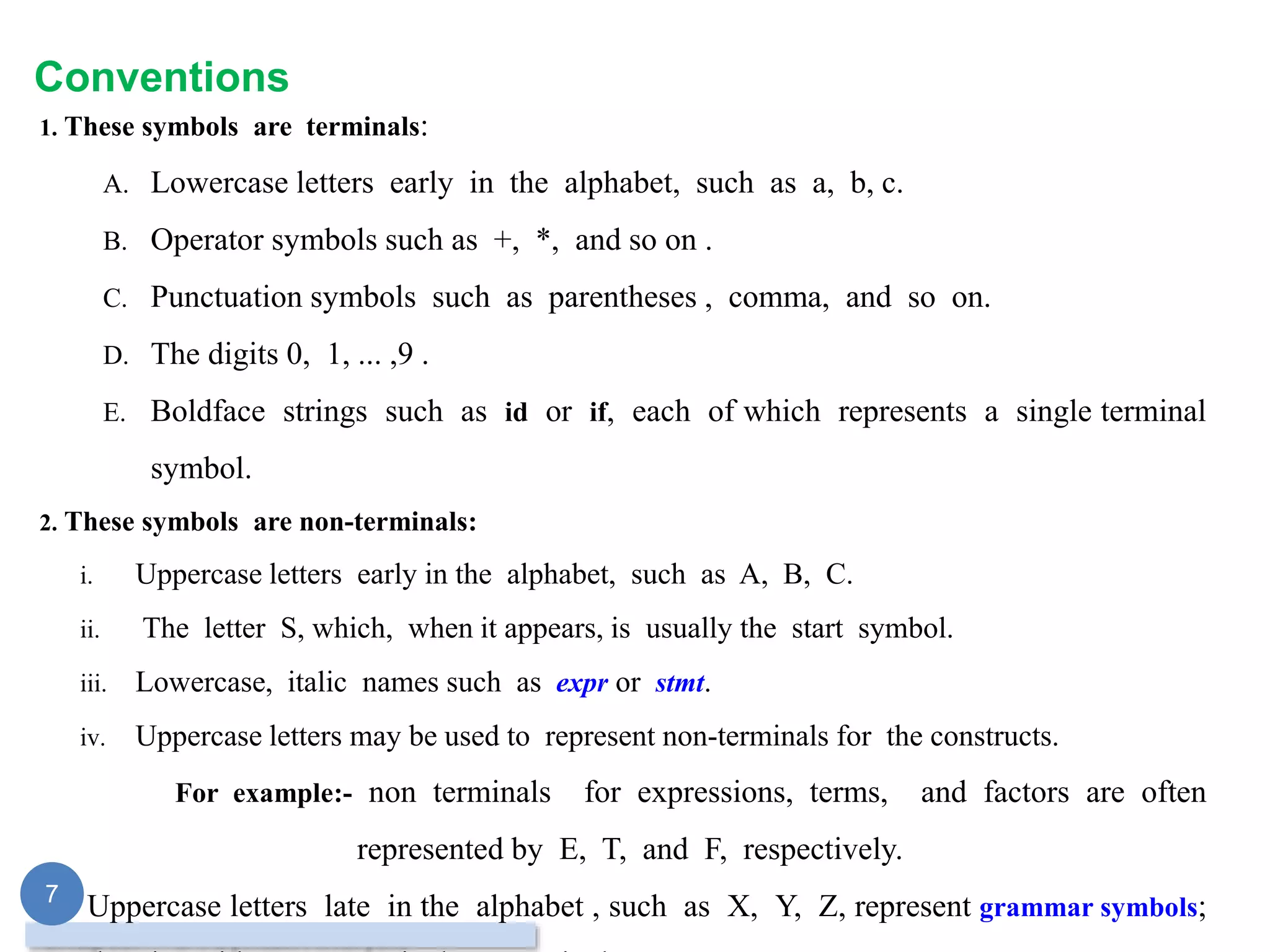 Conventions
1. These symbols are terminals:
A. Lowercase letters early in the alphabet, such as a, b, c.
B. Operator symbols such as +, *, and so on .
C. Punctuation symbols such as parentheses , comma, and so on.
D. The digits 0, 1, ... ,9 .
E. Boldface strings such as id or if, each of which represents a single terminal
symbol.
2. These symbols are non-terminals:
i. Uppercase letters early in the alphabet, such as A, B, C.
ii. The letter S, which, when it appears, is usually the start symbol.
iii. Lowercase, italic names such as expr or stmt.
iv. Uppercase letters may be used to represent non-terminals for the constructs.
For example:- non terminals for expressions, terms, and factors are often
represented by E, T, and F, respectively.
3. Uppercase letters late in the alphabet , such as X, Y, Z, represent grammar symbols;
7
 