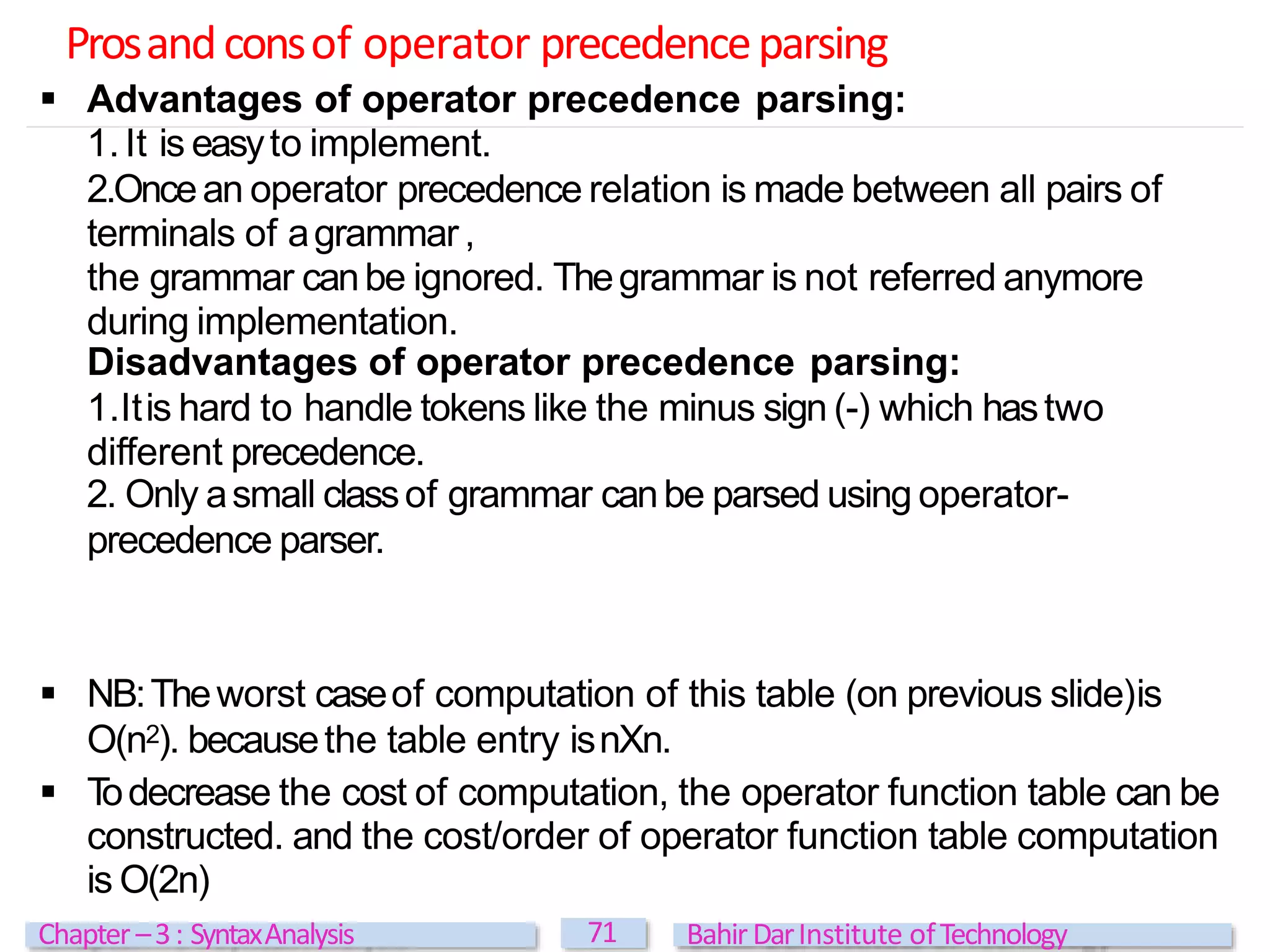 Prosandconsof operator precedenceparsing
71
Chapter –3: SyntaxAnalysis BahirDarInstitute ofTechnology
 Advantages of operator precedence parsing:
1.It is easyto implement.
2.Oncean operator precedence relation is made between all pairs of
terminals of agrammar,
the grammar canbe ignored. Thegrammar is not referred anymore
during implementation.
Disadvantages of operator precedence parsing:
1.Itis hard to handle tokens like the minus sign (-) which hastwo
different precedence.
2. Only asmall classof grammar canbe parsed using operator-
precedence parser.
 NB:Theworst caseof computation of this table (on previous slide)is
O(n2). becausethe table entry isnXn.
 T
odecrease the cost of computation, the operator function table can be
constructed. and the cost/order of operator function table computation
is O(2n)
 