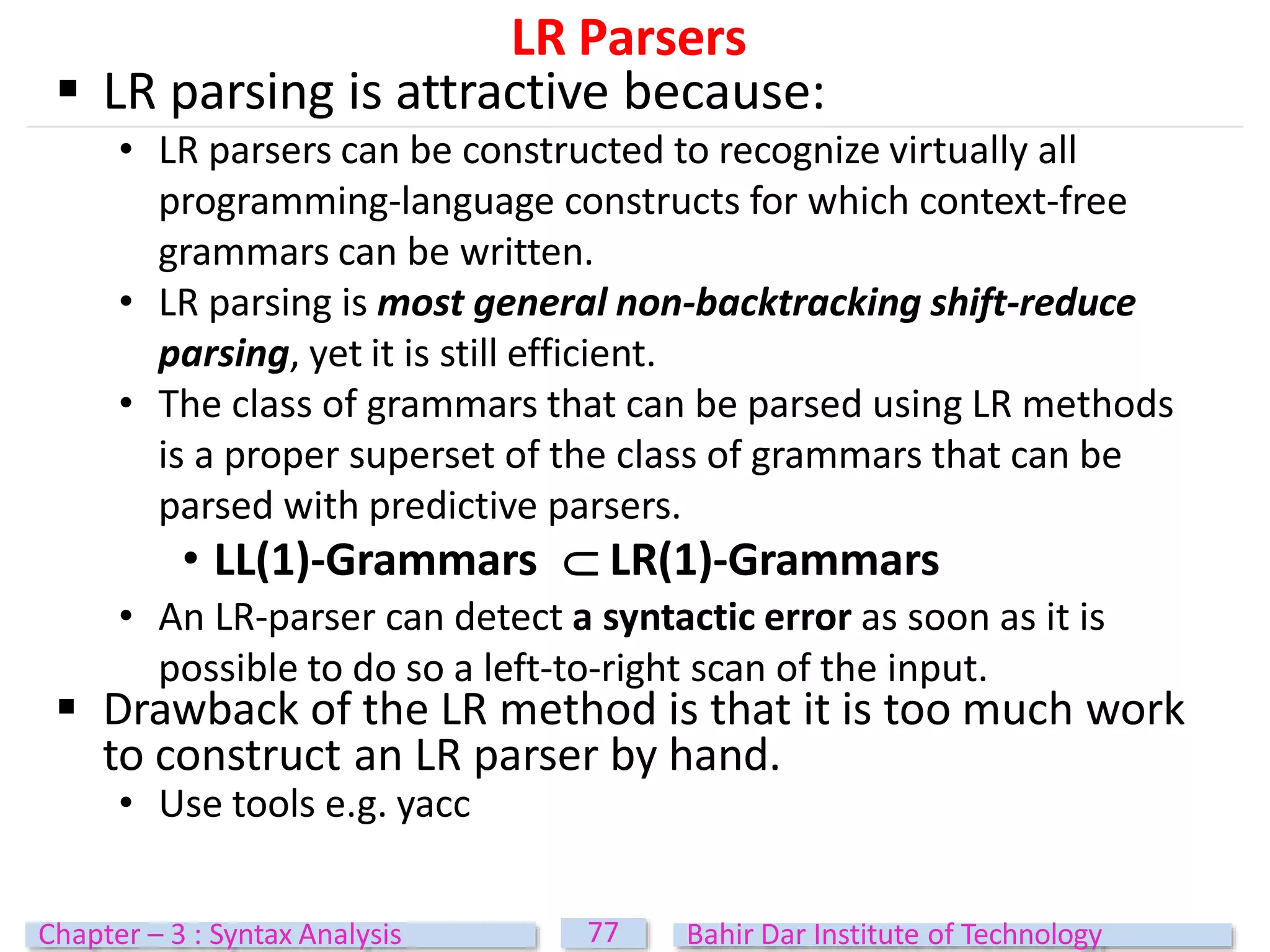 LR Parsers
77
Chapter – 3 : Syntax Analysis Bahir Dar Institute of Technology
 LR parsing is attractive because:
• LR parsers can be constructed to recognize virtually all
programming-language constructs for which context-free
grammars can be written.
• LR parsing is most general non-backtracking shift-reduce
parsing, yet it is still efficient.
• The class of grammars that can be parsed using LR methods
is a proper superset of the class of grammars that can be
parsed with predictive parsers.
• LL(1)-Grammars  LR(1)-Grammars
• An LR-parser can detect a syntactic error as soon as it is
possible to do so a left-to-right scan of the input.
 Drawback of the LR method is that it is too much work
to construct an LR parser by hand.
• Use tools e.g. yacc
 