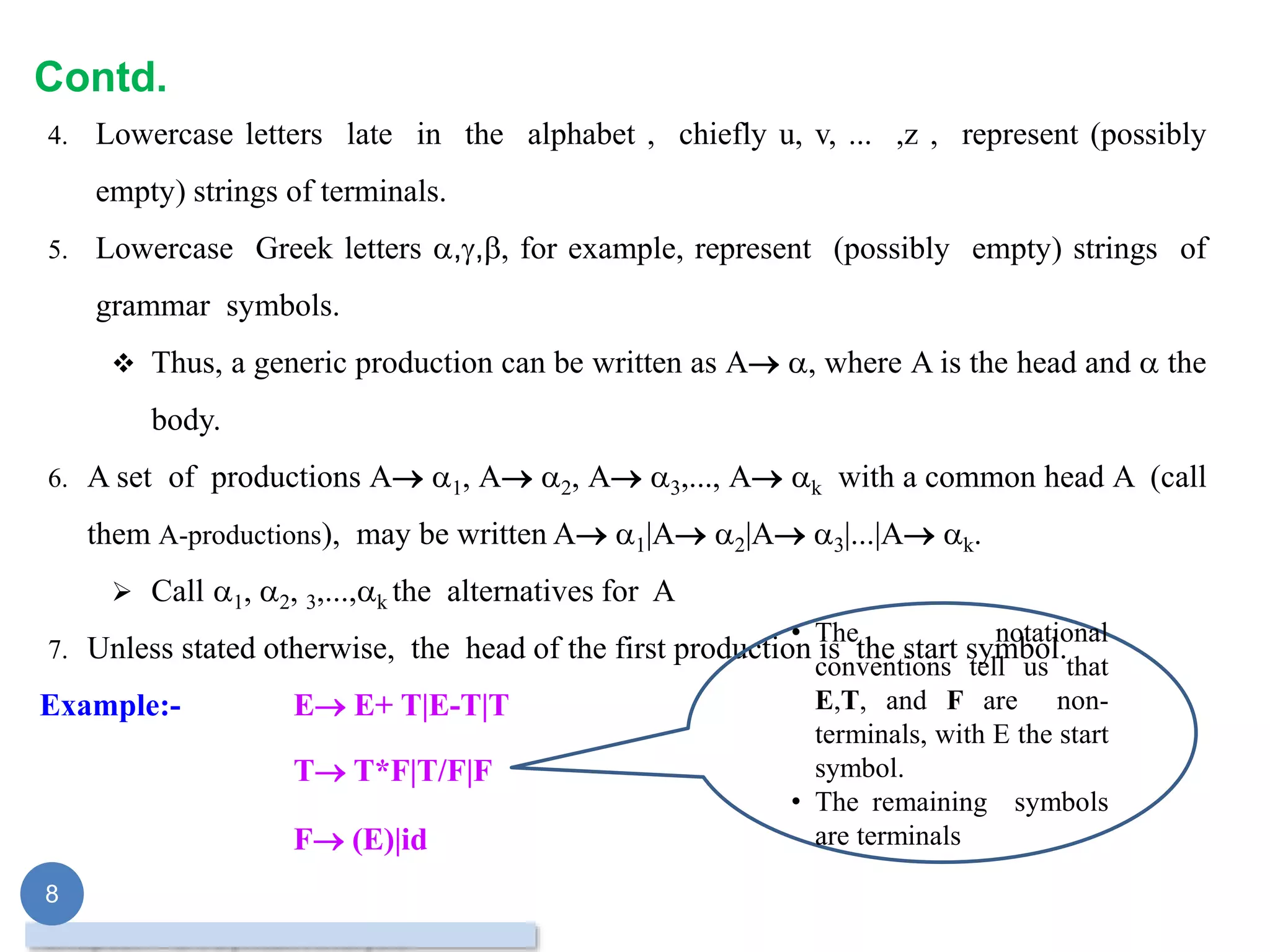 Contd.
4. Lowercase letters late in the alphabet , chiefly u, v, ... ,z , represent (possibly
empty) strings of terminals.
5. Lowercase Greek letters ,,, for example, represent (possibly empty) strings of
grammar symbols.
 Thus, a generic production can be written as A , where A is the head and  the
body.
6. A set of productions A 1, A 2, A 3,..., A k with a common head A (call
them A-productions), may be written A 1|A 2|A 3|...|A k.
 Call 1, 2, 3,...,k the alternatives for A
7. Unless stated otherwise, the head of the first production is the start symbol.
Example:- E E+ T|E-T|T
T T*F|T/F|F
F (E)|id
8
• The notational
conventions tell us that
E,T, and F are non-
terminals, with E the start
symbol.
• The remaining symbols
are terminals
 
