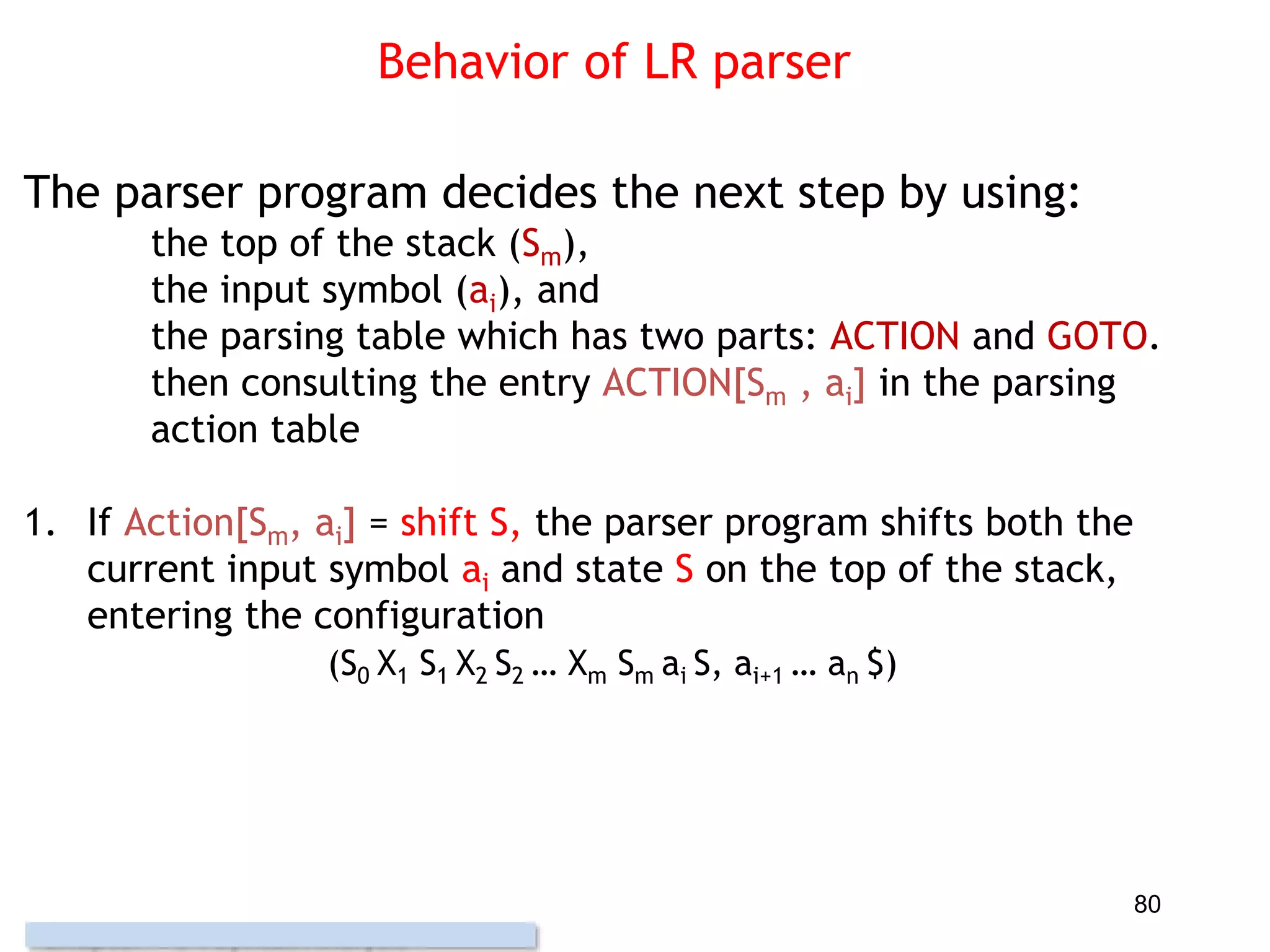 Behavior of LR parser
The parser program decides the next step by using:
the top of the stack (Sm),
the input symbol (ai), and
the parsing table which has two parts: ACTION and GOTO.
then consulting the entry ACTION[Sm , ai] in the parsing
action table
1. If Action[Sm, ai] = shift S, the parser program shifts both the
current input symbol ai and state S on the top of the stack,
entering the configuration
(S0 X1 S1 X2 S2 … Xm Sm ai S, ai+1 … an $)
80
 
