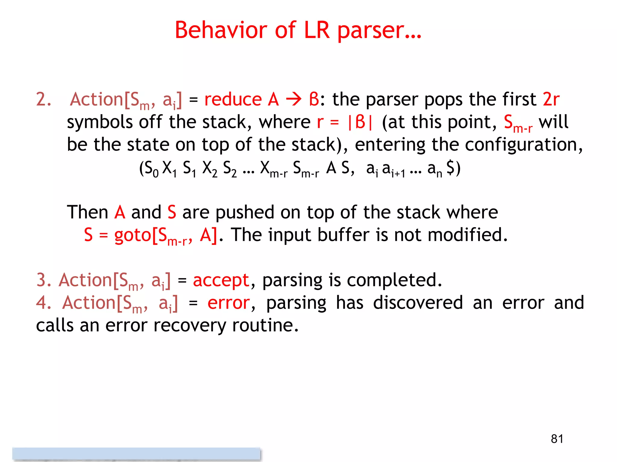Behavior of LR parser…
2. Action[Sm, ai] = reduce A  β: the parser pops the first 2r
symbols off the stack, where r = |β| (at this point, Sm-r will
be the state on top of the stack), entering the configuration,
(S0 X1 S1 X2 S2 … Xm-r Sm-r A S, ai ai+1 … an $)
Then A and S are pushed on top of the stack where
S = goto[Sm-r, A]. The input buffer is not modified.
3. Action[Sm, ai] = accept, parsing is completed.
4. Action[Sm, ai] = error, parsing has discovered an error and
calls an error recovery routine.
81
 