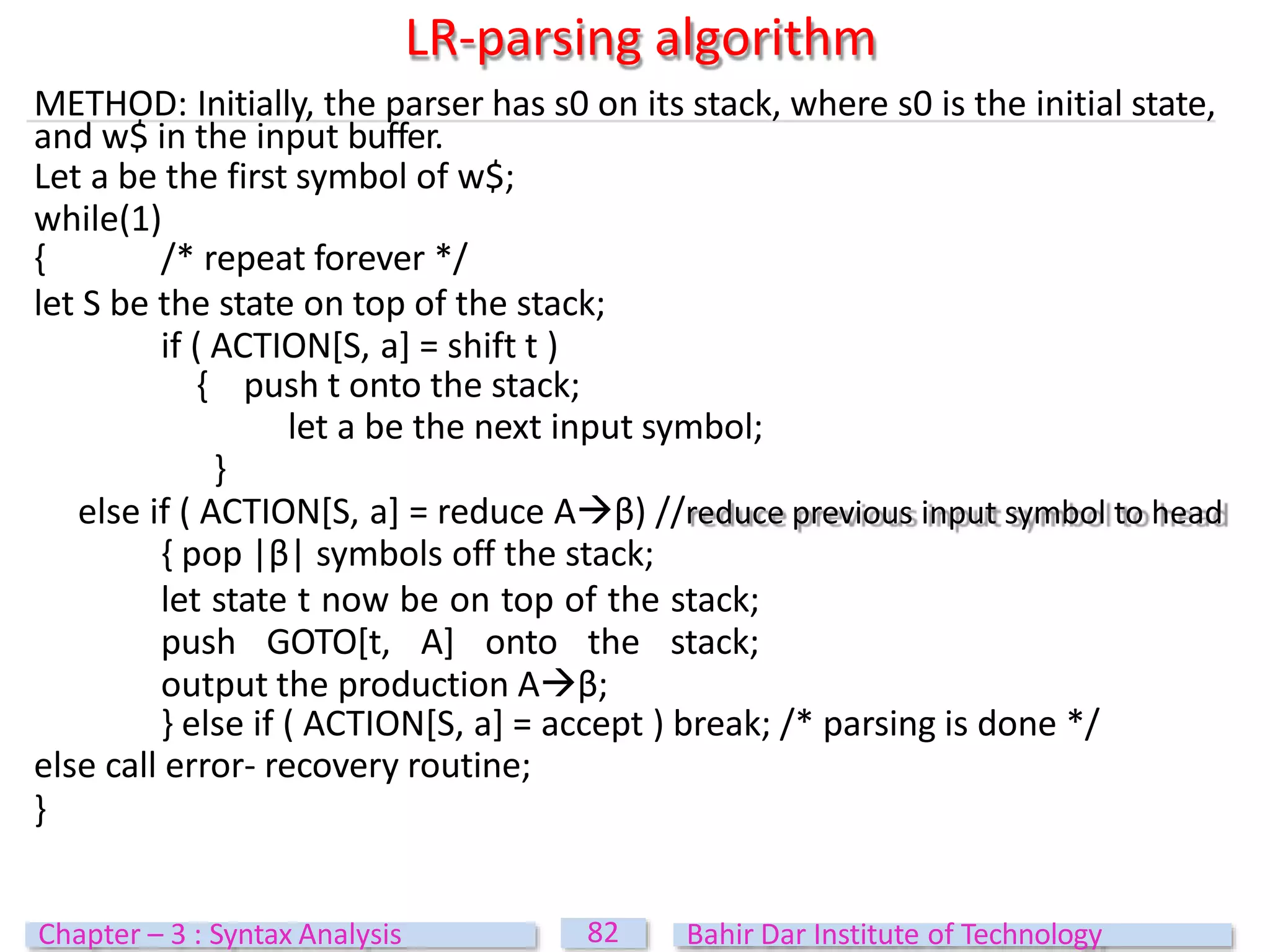 LR-parsing algorithm
METHOD: Initially, the parser has s0 on its stack, where s0 is the initial state,
and w$ in the input buffer.
Let a be the first symbol of w$;
while(1)
{ /* repeat forever */
let S be the state on top of the stack;
if ( ACTION[S, a] = shift t )
{ push t onto the stack;
let a be the next input symbol;
}
else if ( ACTION[S, a] = reduce Aβ) //reduce previous input symbol to head
{ pop |β| symbols off the stack;
let state t now be on top of the stack;
push GOTO[t, A] onto the stack;
output the production Aβ;
} else if ( ACTION[S, a] = accept ) break; /* parsing is done */
else call error- recovery routine;
}
82
Chapter – 3 : Syntax Analysis Bahir Dar Institute of Technology
 
