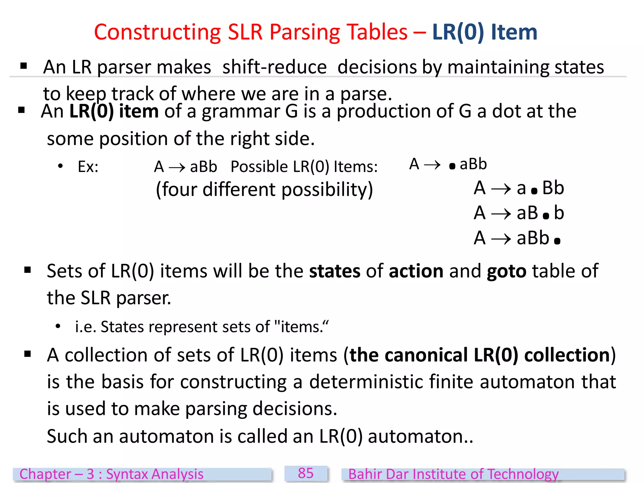  An LR(0) item of a grammar G is a production of G a dot at the
some position of the right side.
• Ex: A  aBb Possible LR(0) Items:
(four different possibility)
A  .aBb
A  a.Bb
A  aB.b
A  aBb.
 Sets of LR(0) items will be the states of action and goto table of
the SLR parser.
• i.e. States represent sets of "items.“
 A collection of sets of LR(0) items (the canonical LR(0) collection)
is the basis for constructing a deterministic finite automaton that
is used to make parsing decisions.
Such an automaton is called an LR(0) automaton..
Constructing SLR Parsing Tables – LR(0) Item
 An LR parser makes shift-reduce decisions by maintaining states
to keep track of where we are in a parse.
85
Chapter – 3 : Syntax Analysis Bahir Dar Institute of Technology
 