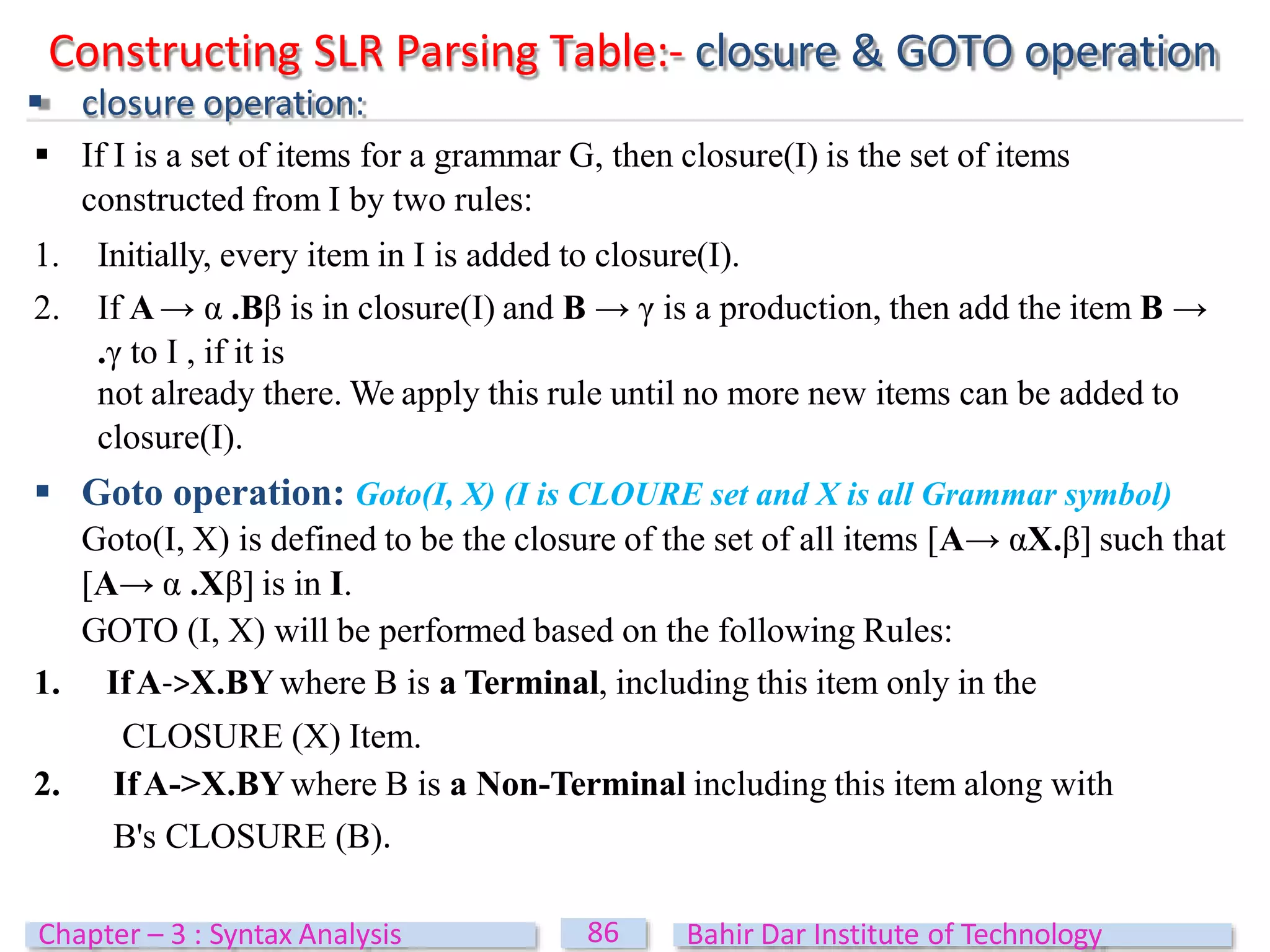 Constructing SLR Parsing Table:- closure & GOTO operation
 closure operation:
 If I is a set of items for a grammar G, then closure(I) is the set of items
constructed from I by two rules:
1. Initially, every item in I is added to closure(I).
2. If A→ α .Bβ is in closure(I) and B → γ is a production, then add the item B →
.γ to I , if it is
not already there. We apply this rule until no more new items can be added to
closure(I).
 Goto operation: Goto(I, X) (I is CLOURE set and X is all Grammar symbol)
Goto(I, X) is defined to be the closure of the set of all items [A→ αX.β] such that
[A→ α .Xβ] is in I.
GOTO (I, X) will be performed based on the following Rules:
1. IfA->X.BY where B is a Terminal, including this item only in the
CLOSURE (X) Item.
2. IfA->X.BY where B is a Non-Terminal including this item along with
B's CLOSURE (B).
86
Chapter – 3 : Syntax Analysis Bahir Dar Institute of Technology
 