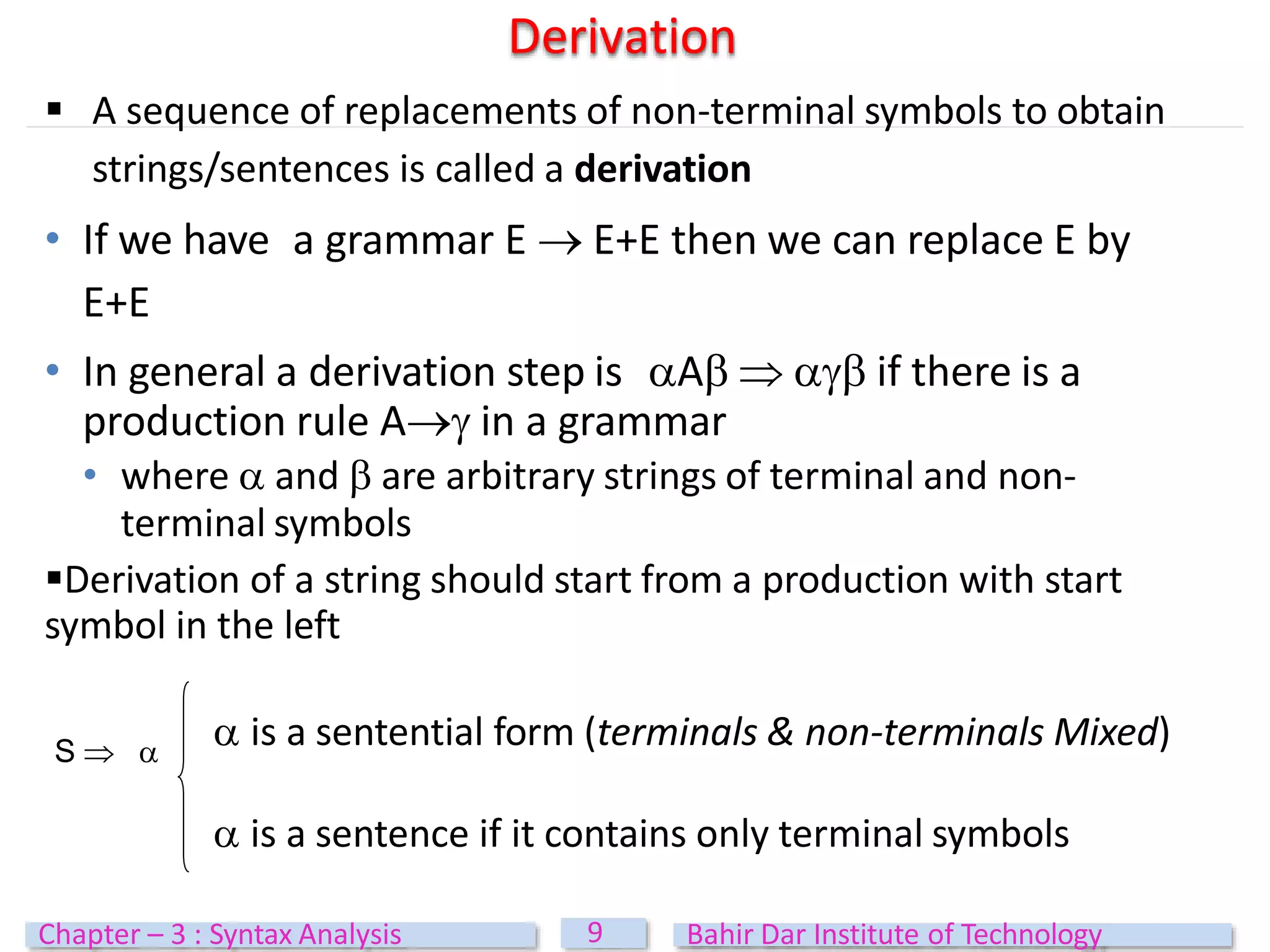  A sequence of replacements of non-terminal symbols to obtain
strings/sentences is called a derivation
• If we have a grammar E  E+E then we can replace E by
E+E
• In general a derivation step is A   if there is a
production rule A in a grammar
• where  and  are arbitrary strings of terminal and non-
terminal symbols
Derivation of a string should start from a production with start
symbol in the left
Derivation
S  
 is a sentential form (terminals & non-terminals Mixed)
 is a sentence if it contains only terminal symbols
9
Chapter – 3 : Syntax Analysis Bahir Dar Institute of Technology
 