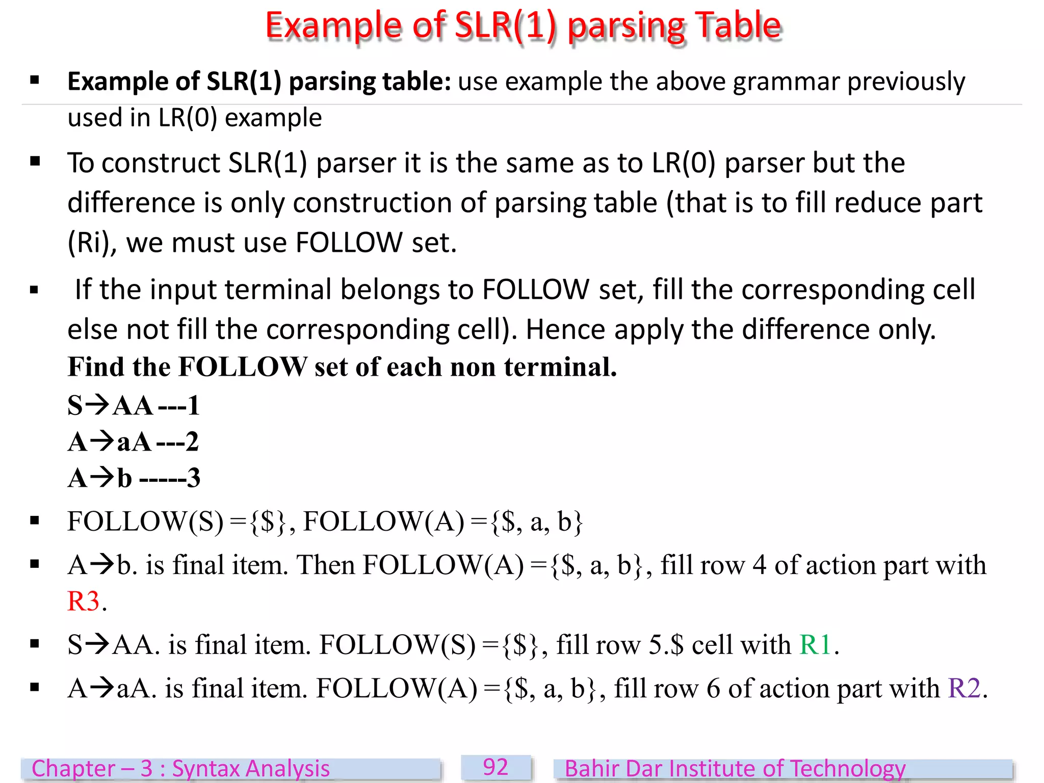 Example of SLR(1) parsing Table
92
Chapter – 3 : Syntax Analysis Bahir Dar Institute of Technology
 Example of SLR(1) parsing table: use example the above grammar previously
used in LR(0) example
 To construct SLR(1) parser it is the same as to LR(0) parser but the
difference is only construction of parsing table (that is to fill reduce part
(Ri), we must use FOLLOW set.
 If the input terminal belongs to FOLLOW set, fill the corresponding cell
else not fill the corresponding cell). Hence apply the difference only.
Find the FOLLOW set of each non terminal.
SAA---1
AaA---2
Ab -----3
 FOLLOW(S) ={$}, FOLLOW(A) ={$, a, b}
 Ab. is final item. Then FOLLOW(A) ={$, a, b}, fill row 4 of action part with
R3.
 SAA. is final item. FOLLOW(S) ={$}, fill row 5.$ cell with R1.
 AaA. is final item. FOLLOW(A) ={$, a, b}, fill row 6 of action part with R2.
 