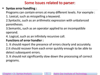  Syntax error handling :
Programs can contain errors at many different levels. For example :
1. Lexical, such as misspelling a keyword.
2.Syntactic, such as an arithmetic expression with unbalanced
parentheses.
3.Semantic, such as an operator applied to an incompatible
operand.
4. Logical, such as an infinitely recursive call.
Functions of error handler :
1. It should report the presence of errors clearly and accurately.
2.It should recover from each error quickly enough to be able to
detect subsequent errors.
3. It should not significantly slow down the processing of correct
programs.
Some Issues related to parser:
1
Chapter – 3 : Syntax Analysis Bahir Dar Institute of Technology
 