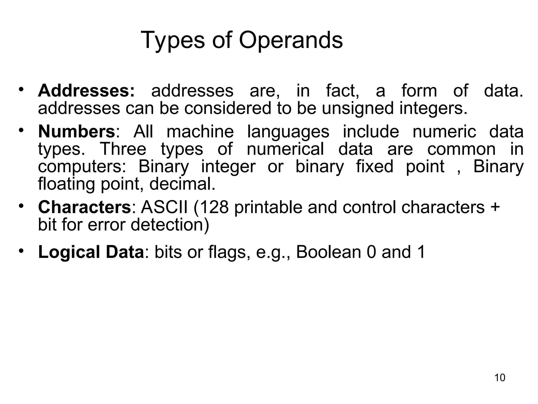 Types of Operands
• Addresses: addresses are, in fact, a form of data.
addresses can be considered to be unsigned integers.
• Numbers: All machine languages include numeric data
types. Three types of numerical data are common in
computers: Binary integer or binary fixed point , Binary
floating point, decimal.
• Characters: ASCII (128 printable and control characters +
bit for error detection)
• Logical Data: bits or flags, e.g., Boolean 0 and 1
10
 