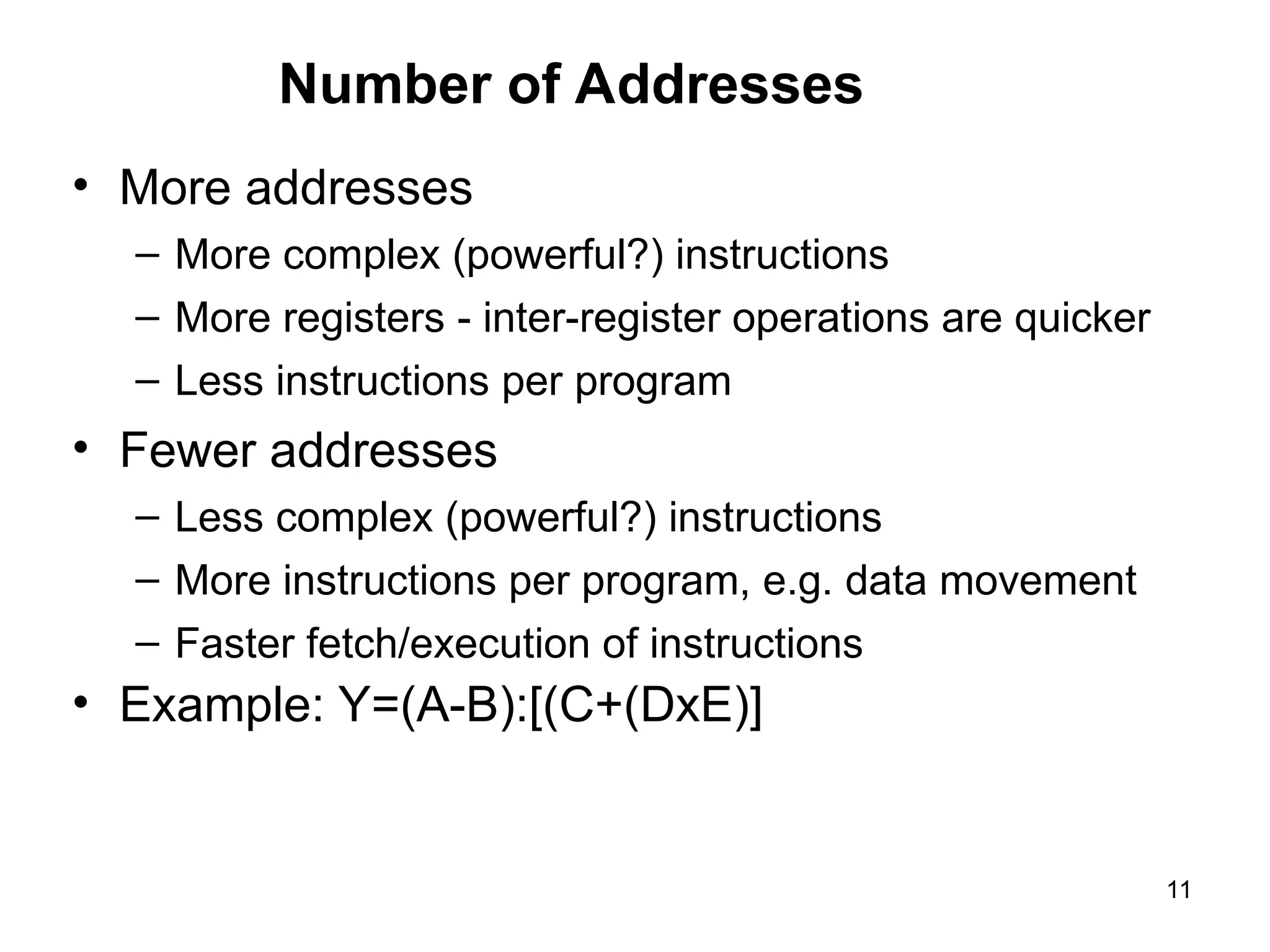 Number of Addresses
• More addresses
– More complex (powerful?) instructions
– More registers - inter-register operations are quicker
– Less instructions per program
• Fewer addresses
– Less complex (powerful?) instructions
– More instructions per program, e.g. data movement
– Faster fetch/execution of instructions
• Example: Y=(A-B):[(C+(DxE)]
11
 