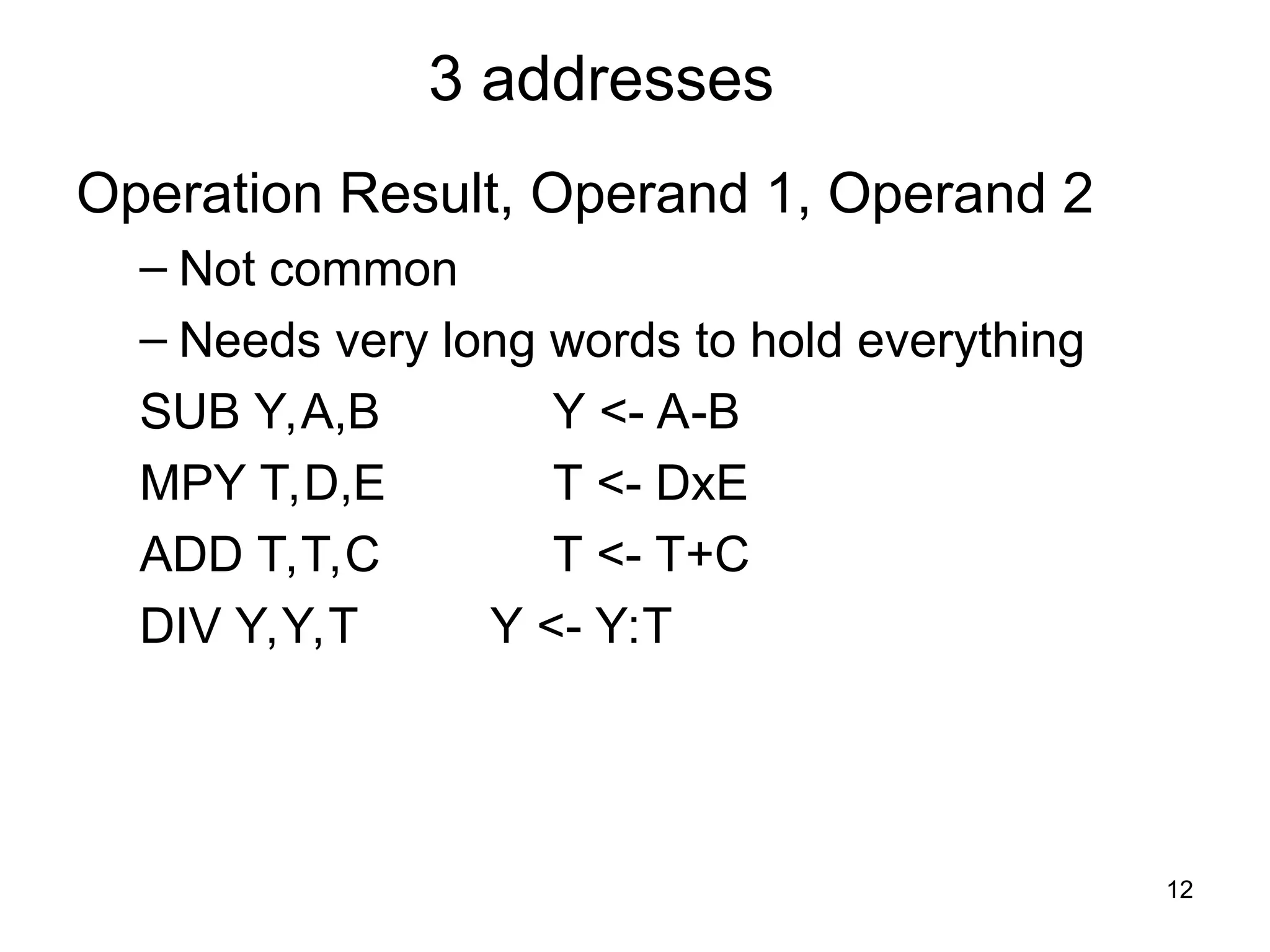 3 addresses
Operation Result, Operand 1, Operand 2
– Not common
– Needs very long words to hold everything
SUB Y,A,B Y <- A-B
MPY T,D,E T <- DxE
ADD T,T,C T <- T+C
DIV Y,Y,T Y <- Y:T
12
 