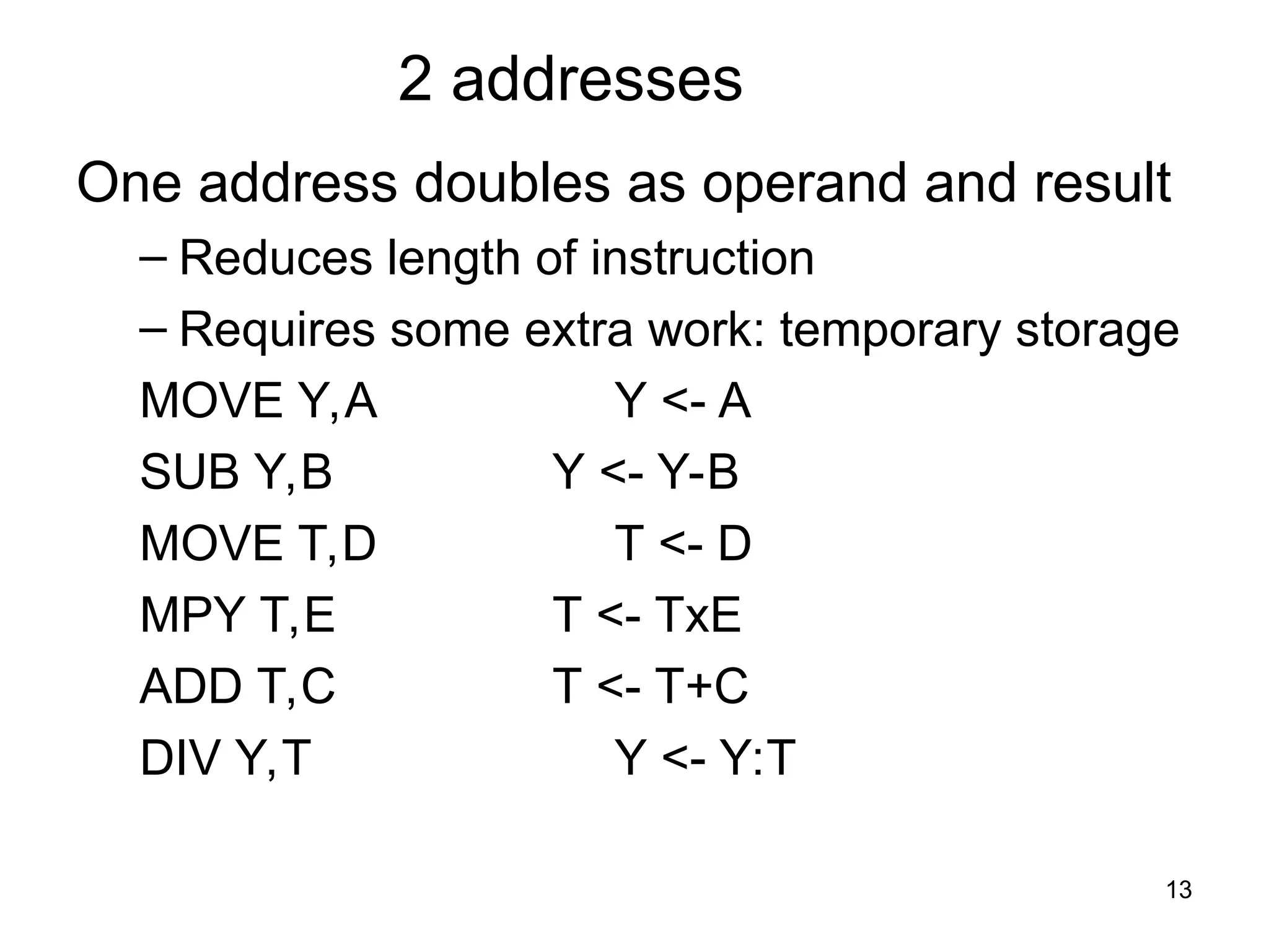 2 addresses
One address doubles as operand and result
– Reduces length of instruction
– Requires some extra work: temporary storage
MOVE Y,A Y <- A
SUB Y,B Y <- Y-B
MOVE T,D T <- D
MPY T,E T <- TxE
ADD T,C T <- T+C
DIV Y,T Y <- Y:T
13
 