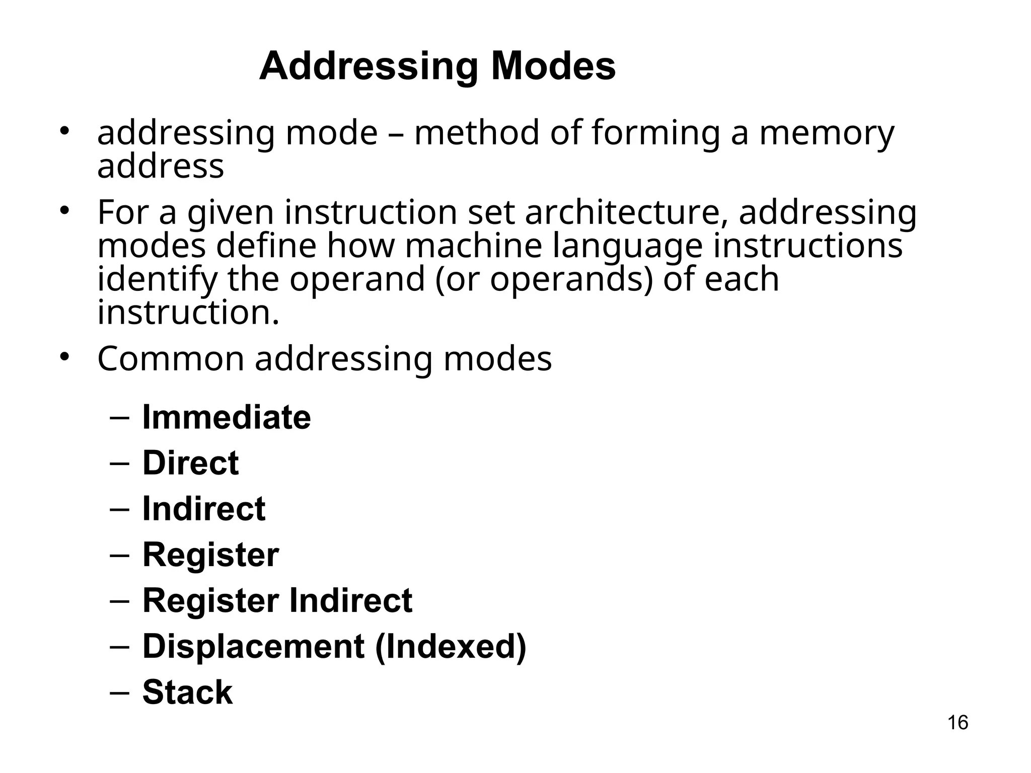 Addressing Modes
• addressing mode – method of forming a memory
address
• For a given instruction set architecture, addressing
modes define how machine language instructions
identify the operand (or operands) of each
instruction.
• Common addressing modes
– Immediate
– Direct
– Indirect
– Register
– Register Indirect
– Displacement (Indexed)
– Stack
16
 