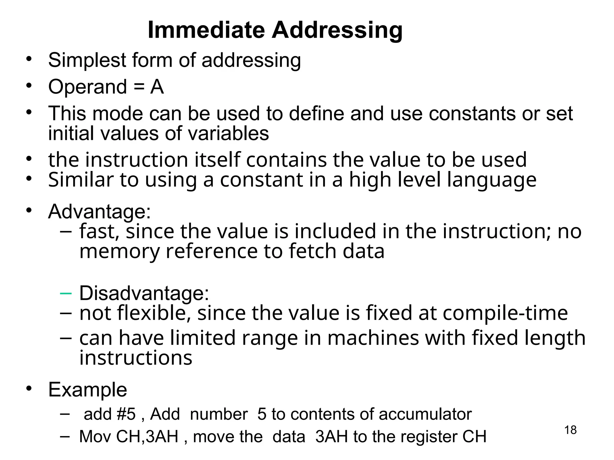 Immediate Addressing
18
• Simplest form of addressing
• Operand = A
• This mode can be used to define and use constants or set
initial values of variables
• the instruction itself contains the value to be used
• Similar to using a constant in a high level language
• Advantage:
– fast, since the value is included in the instruction; no
memory reference to fetch data
– Disadvantage:
– not flexible, since the value is fixed at compile-time
– can have limited range in machines with fixed length
instructions
• Example
– add #5 , Add number 5 to contents of accumulator
– Mov CH,3AH , move the data 3AH to the register CH
 