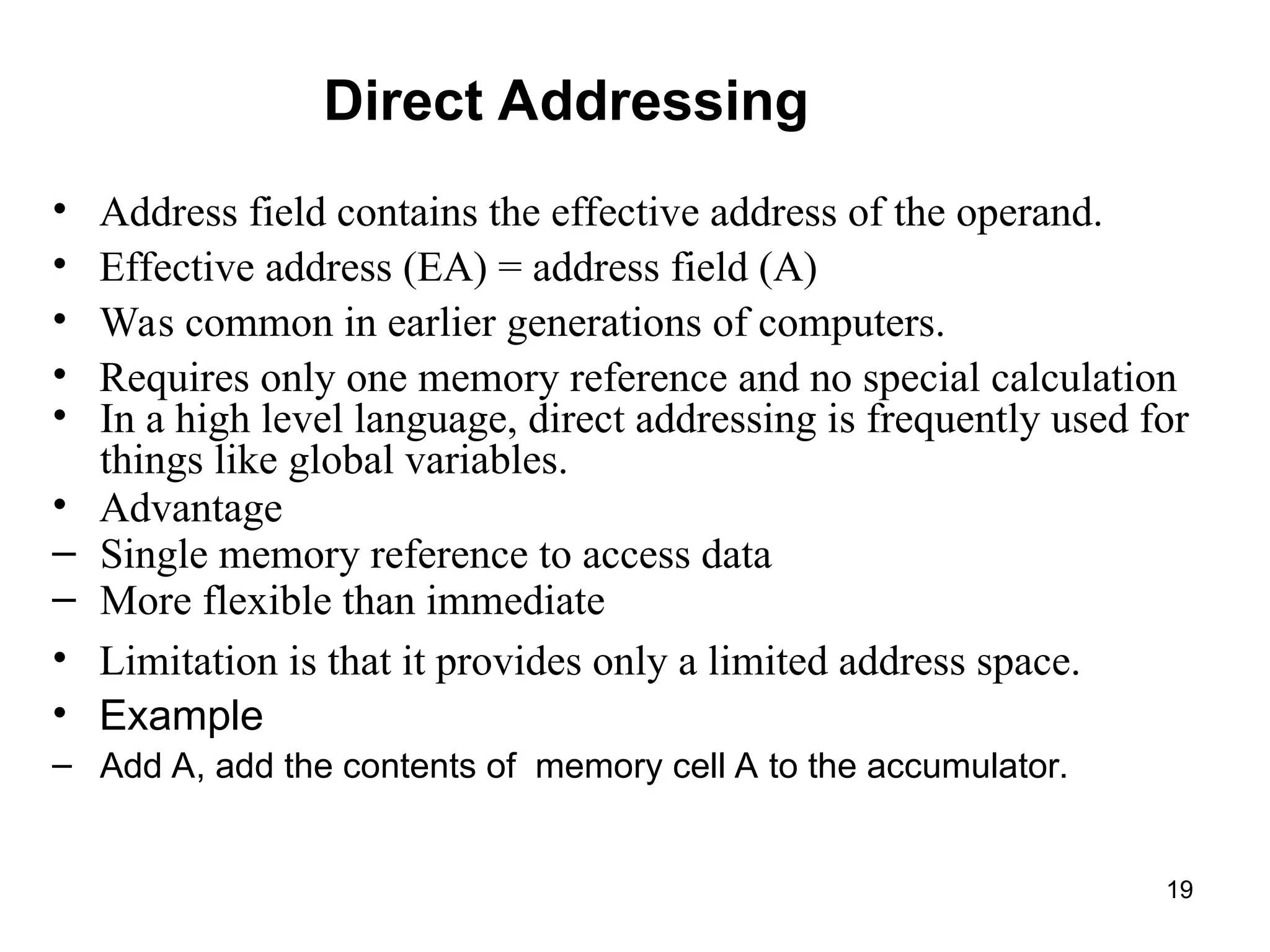 Direct Addressing
• Address field contains the effective address of the operand.
• Effective address (EA) = address field (A)
• Was common in earlier generations of computers.
• Requires only one memory reference and no special calculation
• In a high level language, direct addressing is frequently used for
things like global variables.
• Advantage
– Single memory reference to access data
– More flexible than immediate
• Limitation is that it provides only a limited address space.
• Example
– Add A, add the contents of memory cell A to the accumulator.
19
 