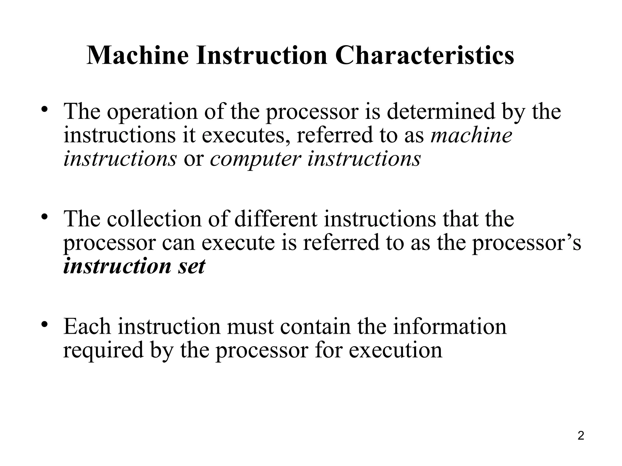 Machine Instruction Characteristics
• The operation of the processor is determined by the
instructions it executes, referred to as machine
instructions or computer instructions
• The collection of different instructions that the
processor can execute is referred to as the processor’s
instruction set
• Each instruction must contain the information
required by the processor for execution
2
 