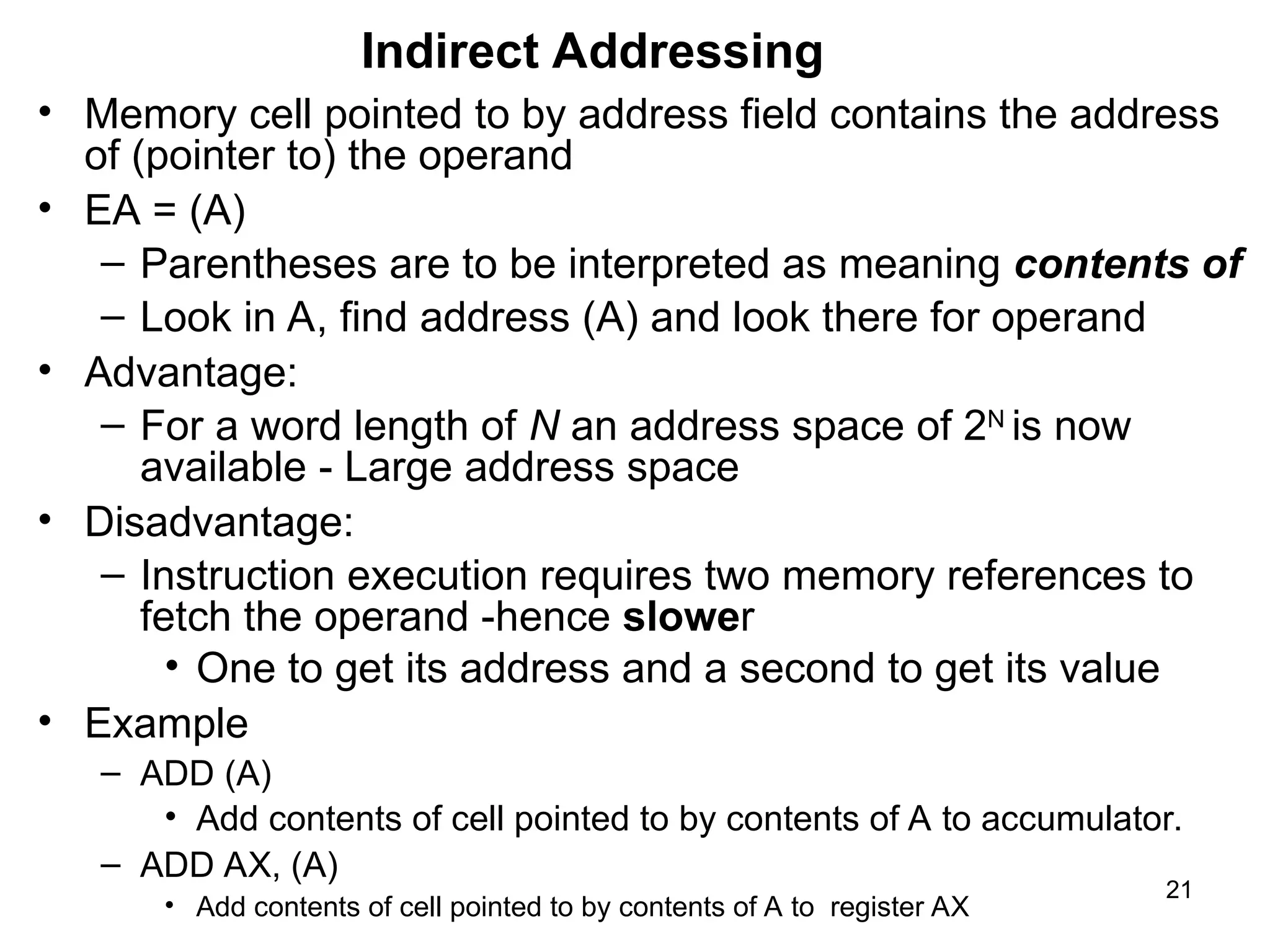 Indirect Addressing
• Memory cell pointed to by address field contains the address
of (pointer to) the operand
• EA = (A)
– Parentheses are to be interpreted as meaning contents of
– Look in A, find address (A) and look there for operand
• Advantage:
– For a word length of N an address space of 2N
is now
available - Large address space
• Disadvantage:
– Instruction execution requires two memory references to
fetch the operand -hence slower
• One to get its address and a second to get its value
• Example
– ADD (A)
• Add contents of cell pointed to by contents of A to accumulator.
– ADD AX, (A)
• Add contents of cell pointed to by contents of A to register AX
21
 