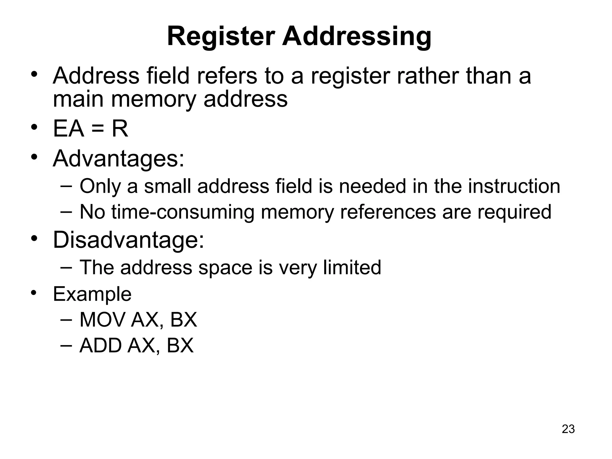 Register Addressing
• Address field refers to a register rather than a
main memory address
• EA = R
• Advantages:
– Only a small address field is needed in the instruction
– No time-consuming memory references are required
• Disadvantage:
– The address space is very limited
• Example
– MOV AX, BX
– ADD AX, BX
23
 