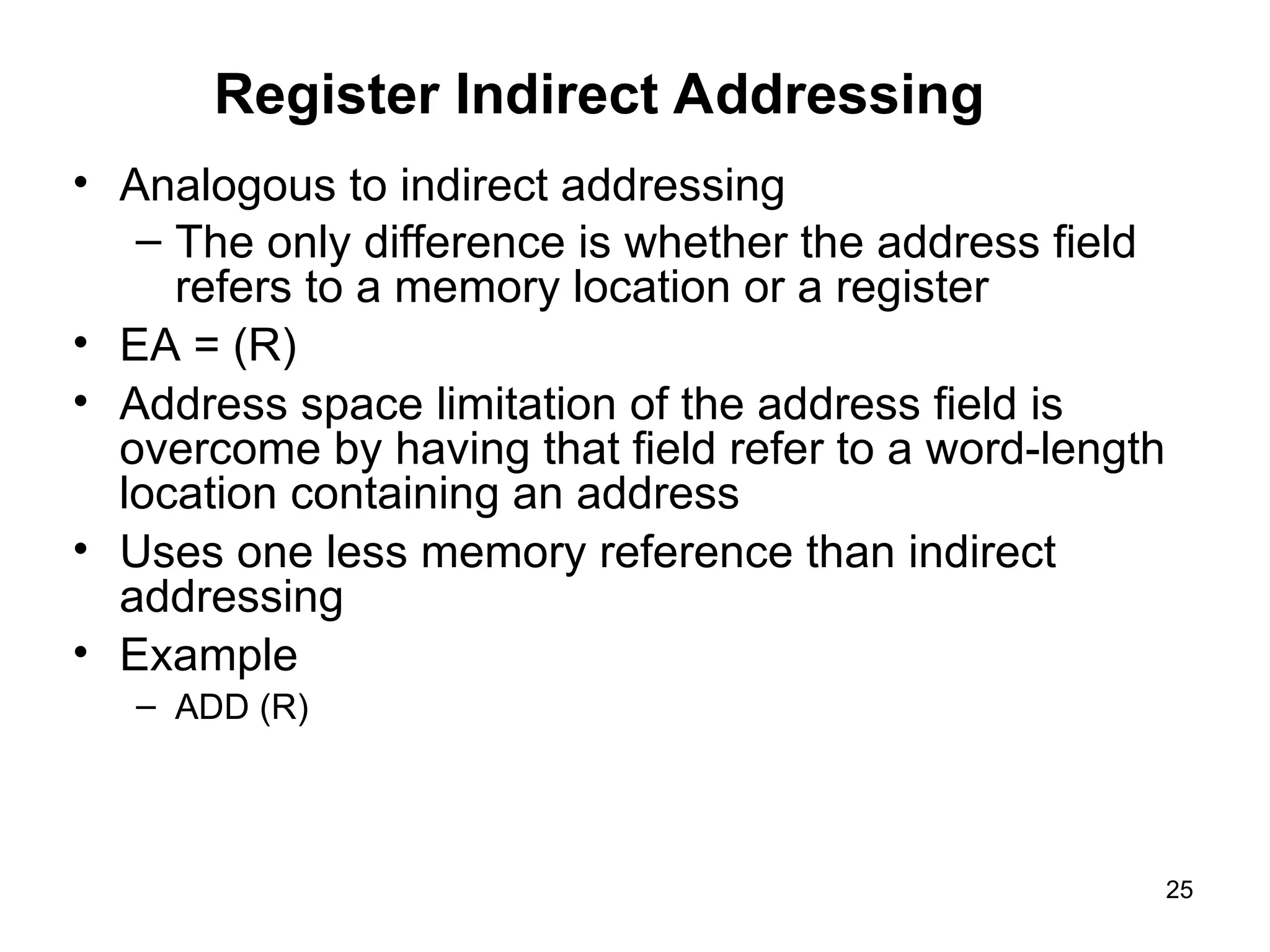Register Indirect Addressing
• Analogous to indirect addressing
– The only difference is whether the address field
refers to a memory location or a register
• EA = (R)
• Address space limitation of the address field is
overcome by having that field refer to a word-length
location containing an address
• Uses one less memory reference than indirect
addressing
• Example
– ADD (R)
25
 