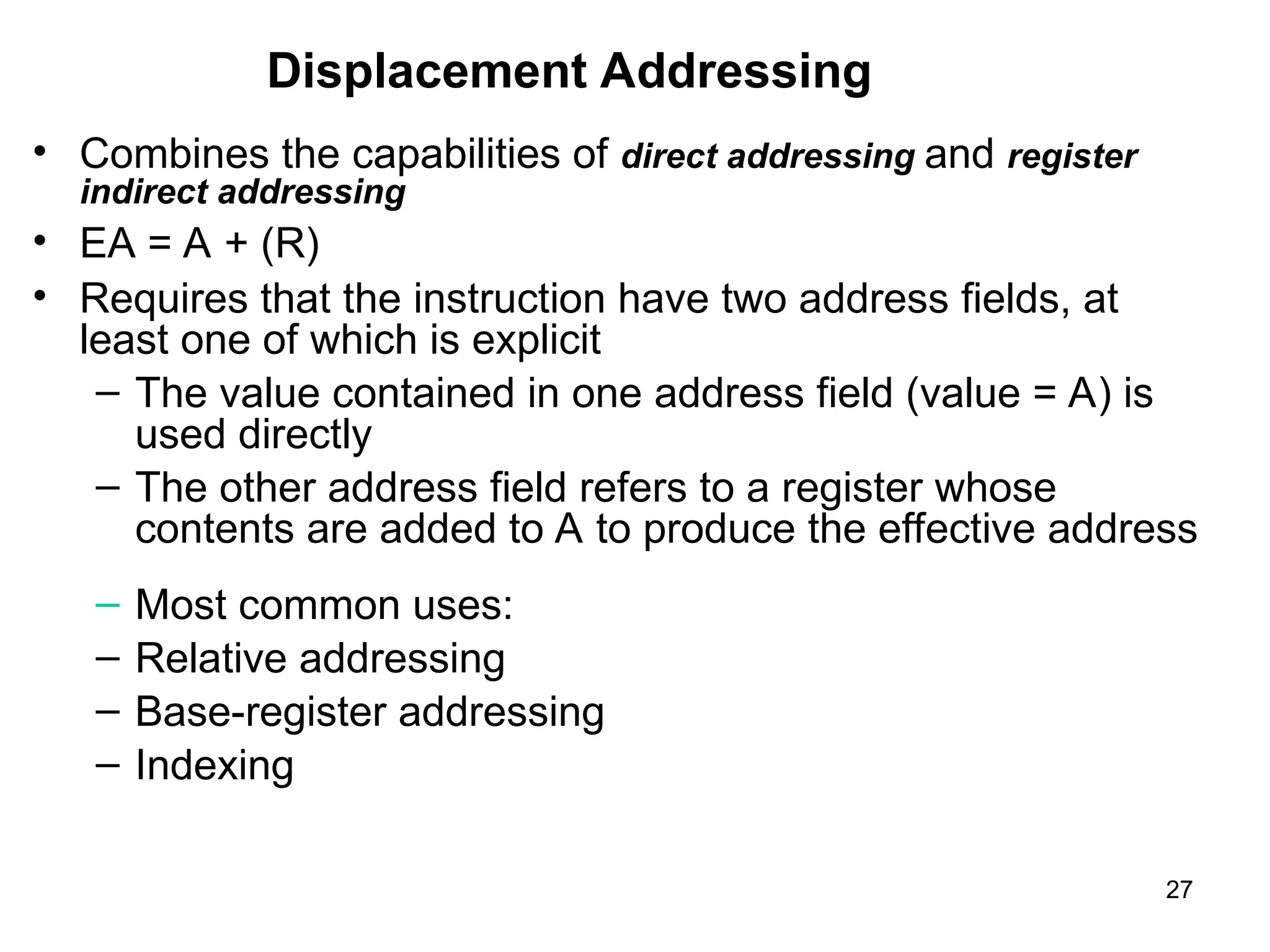 Displacement Addressing
• Combines the capabilities of direct addressing and register
indirect addressing
• EA = A + (R)
• Requires that the instruction have two address fields, at
least one of which is explicit
– The value contained in one address field (value = A) is
used directly
– The other address field refers to a register whose
contents are added to A to produce the effective address
– Most common uses:
– Relative addressing
– Base-register addressing
– Indexing
27
 