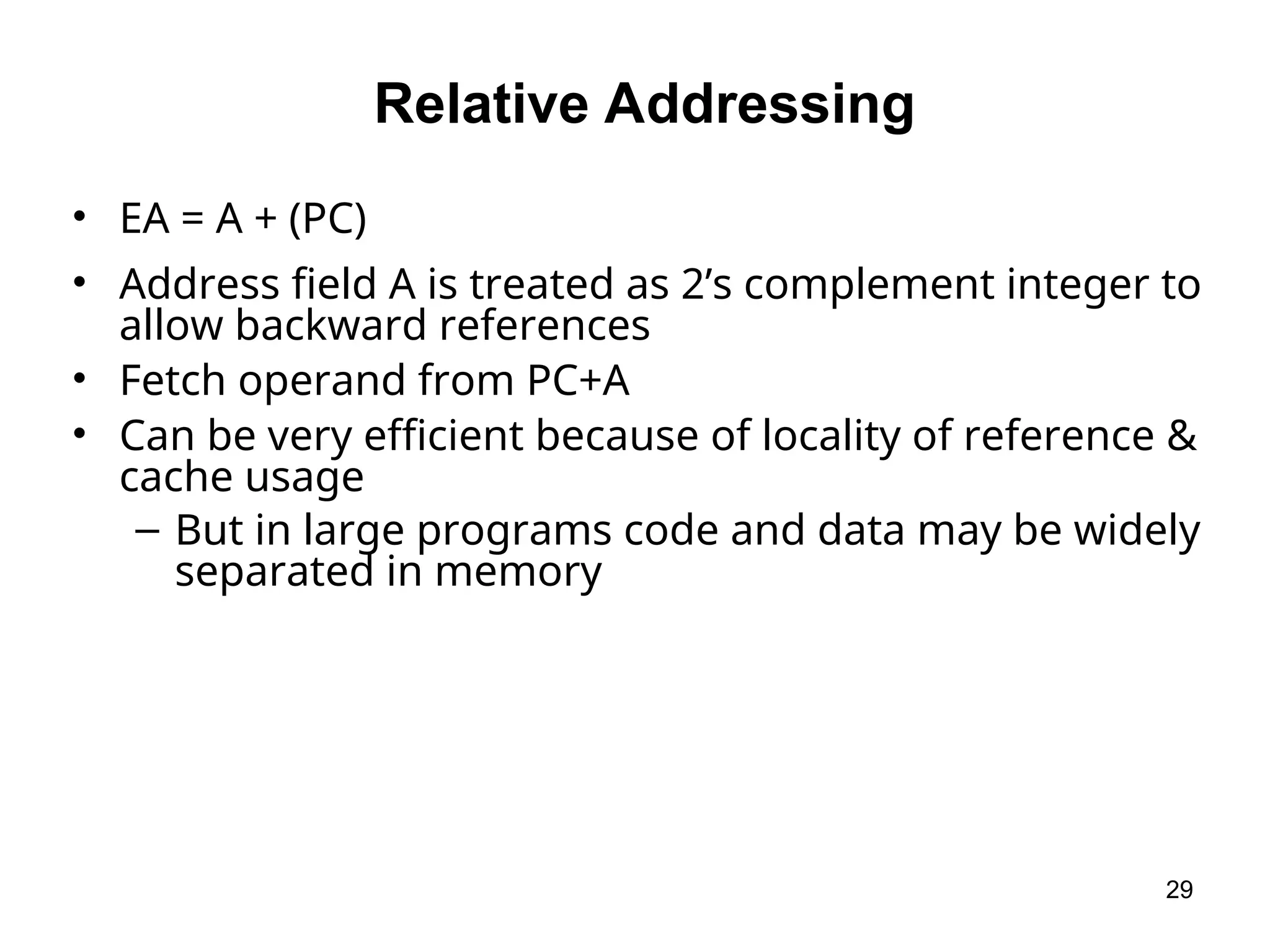 Relative Addressing
• EA = A + (PC)
• Address field A is treated as 2’s complement integer to
allow backward references
• Fetch operand from PC+A
• Can be very efficient because of locality of reference &
cache usage
– But in large programs code and data may be widely
separated in memory
29
 