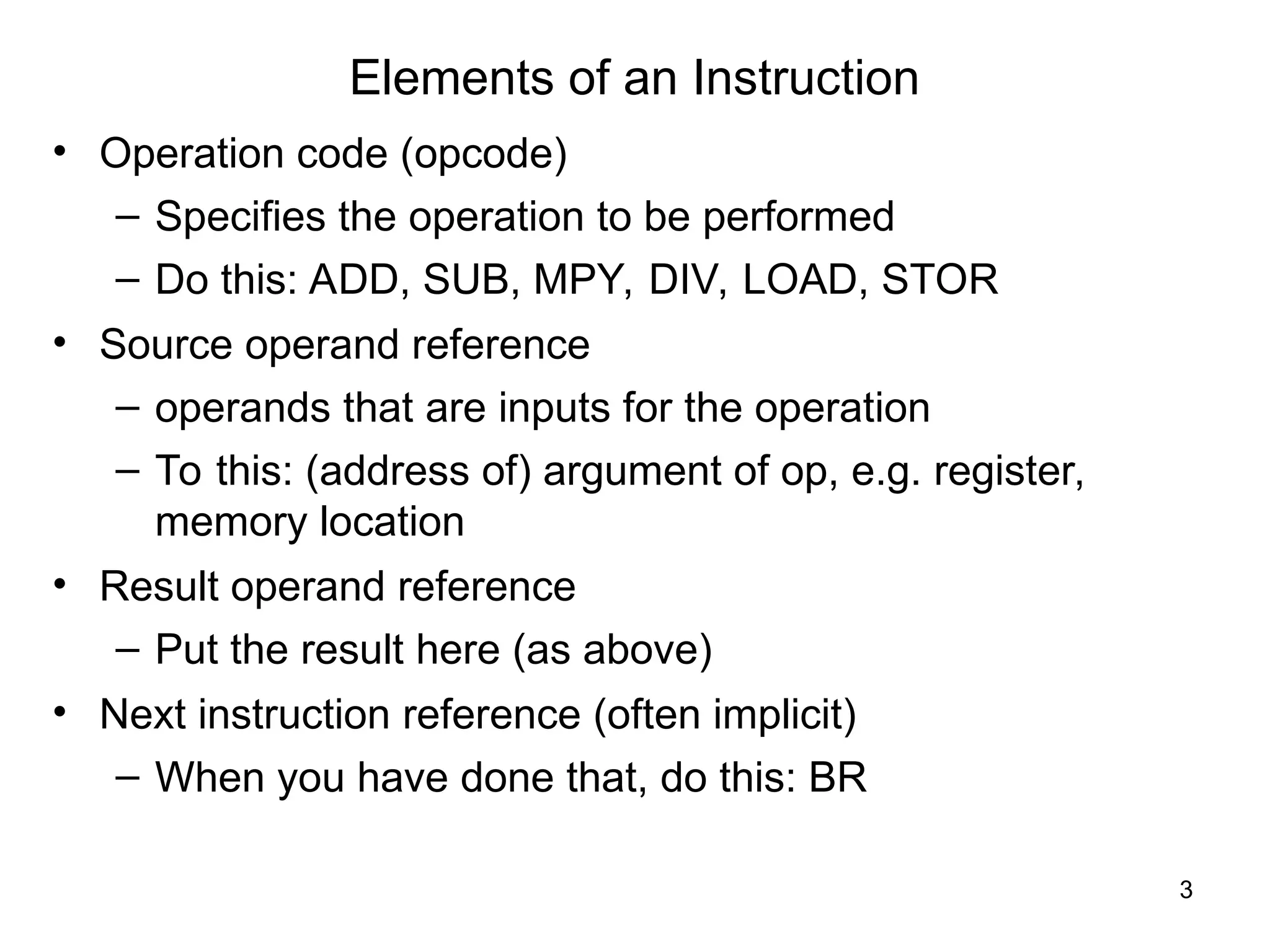 Elements of an Instruction
• Operation code (opcode)
– Specifies the operation to be performed
– Do this: ADD, SUB, MPY, DIV, LOAD, STOR
• Source operand reference
– operands that are inputs for the operation
– To this: (address of) argument of op, e.g. register,
memory location
• Result operand reference
– Put the result here (as above)
• Next instruction reference (often implicit)
– When you have done that, do this: BR
3
 