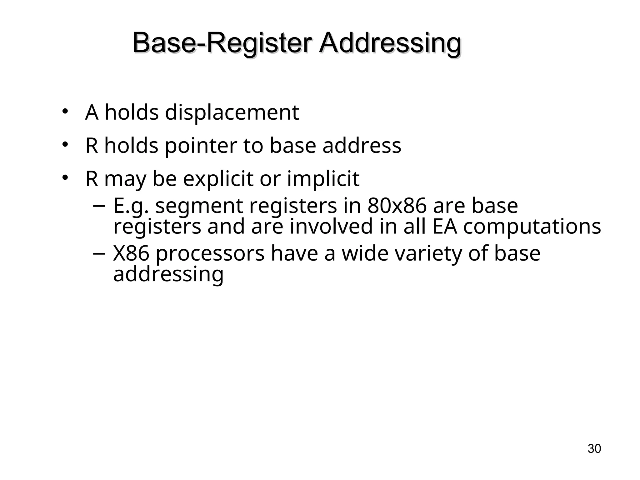 Base-Register Addressing
Base-Register Addressing
• A holds displacement
• R holds pointer to base address
• R may be explicit or implicit
– E.g. segment registers in 80x86 are base
registers and are involved in all EA computations
– X86 processors have a wide variety of base
addressing
30
 