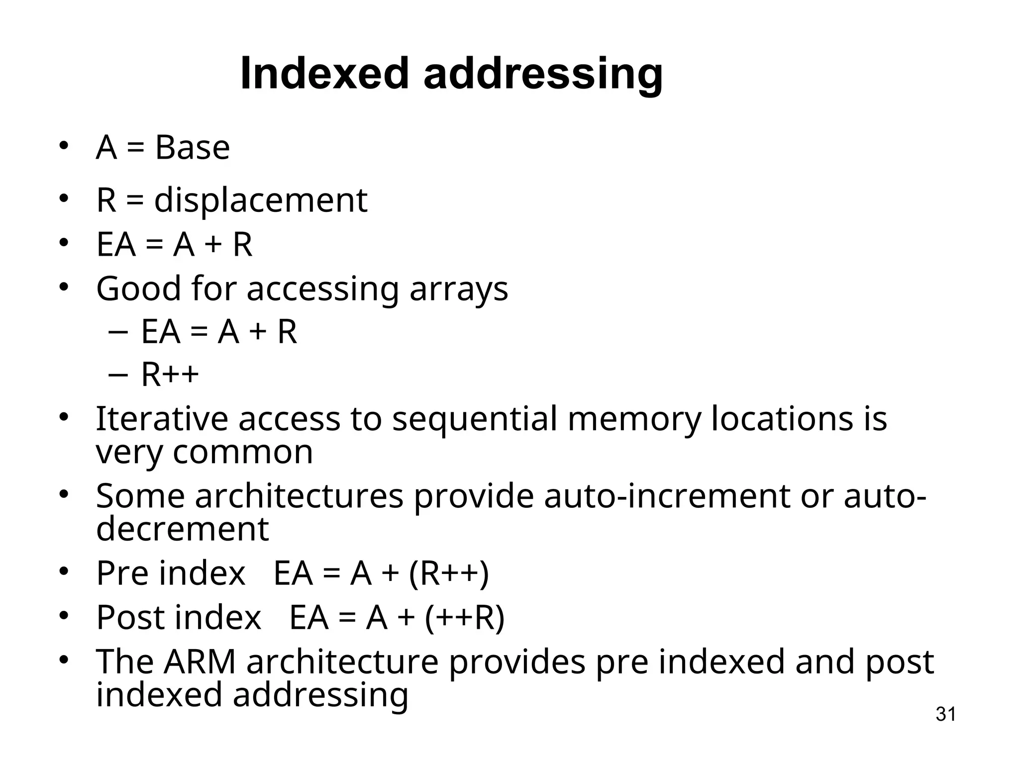 Indexed addressing
• A = Base
• R = displacement
• EA = A + R
• Good for accessing arrays
– EA = A + R
– R++
• Iterative access to sequential memory locations is
very common
• Some architectures provide auto-increment or auto-
decrement
• Pre index EA = A + (R++)
• Post index EA = A + (++R)
• The ARM architecture provides pre indexed and post
indexed addressing 31
 