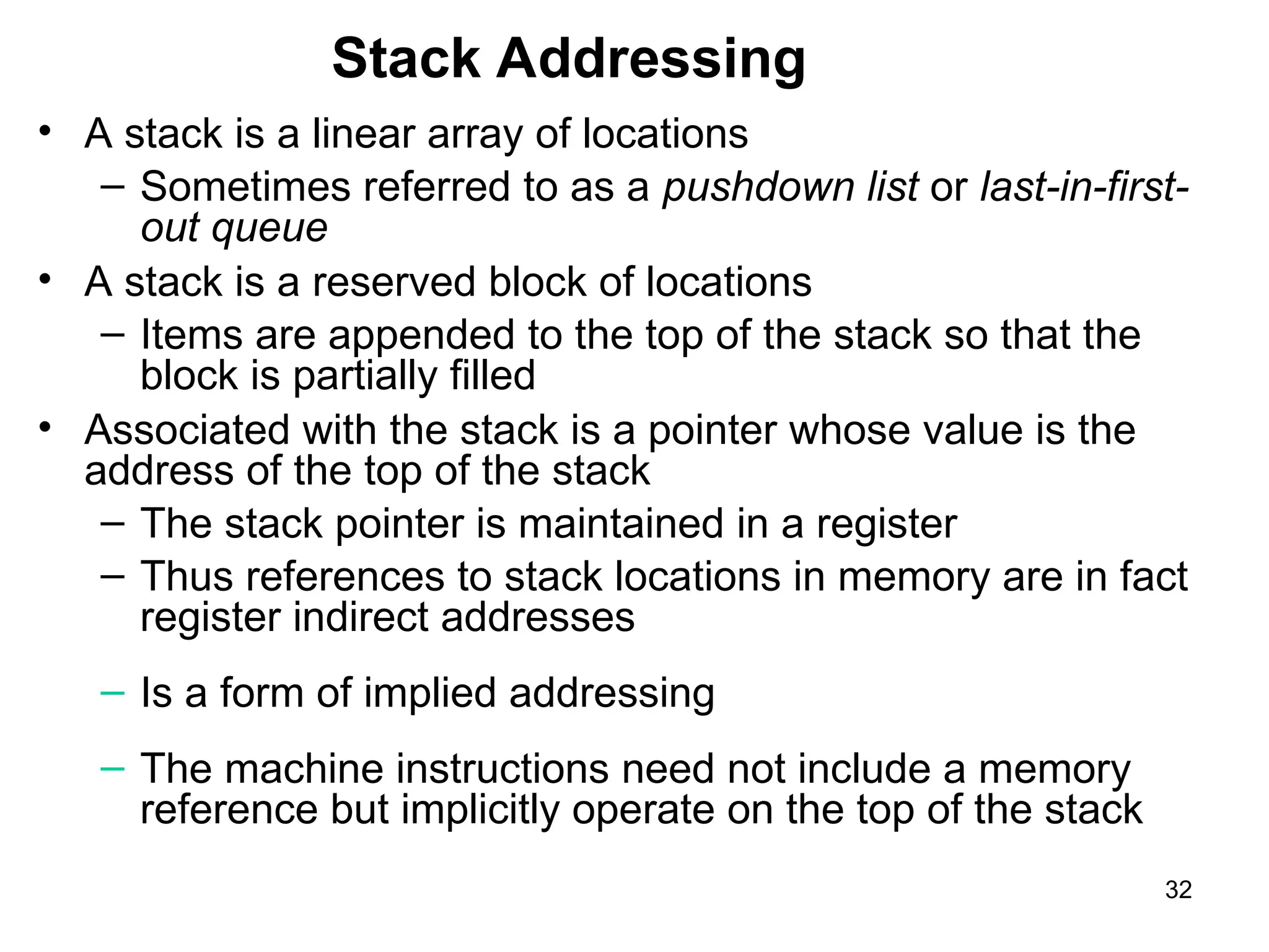 Stack Addressing
• A stack is a linear array of locations
– Sometimes referred to as a pushdown list or last-in-first-
out queue
• A stack is a reserved block of locations
– Items are appended to the top of the stack so that the
block is partially filled
• Associated with the stack is a pointer whose value is the
address of the top of the stack
– The stack pointer is maintained in a register
– Thus references to stack locations in memory are in fact
register indirect addresses
– Is a form of implied addressing
– The machine instructions need not include a memory
reference but implicitly operate on the top of the stack
32
 
