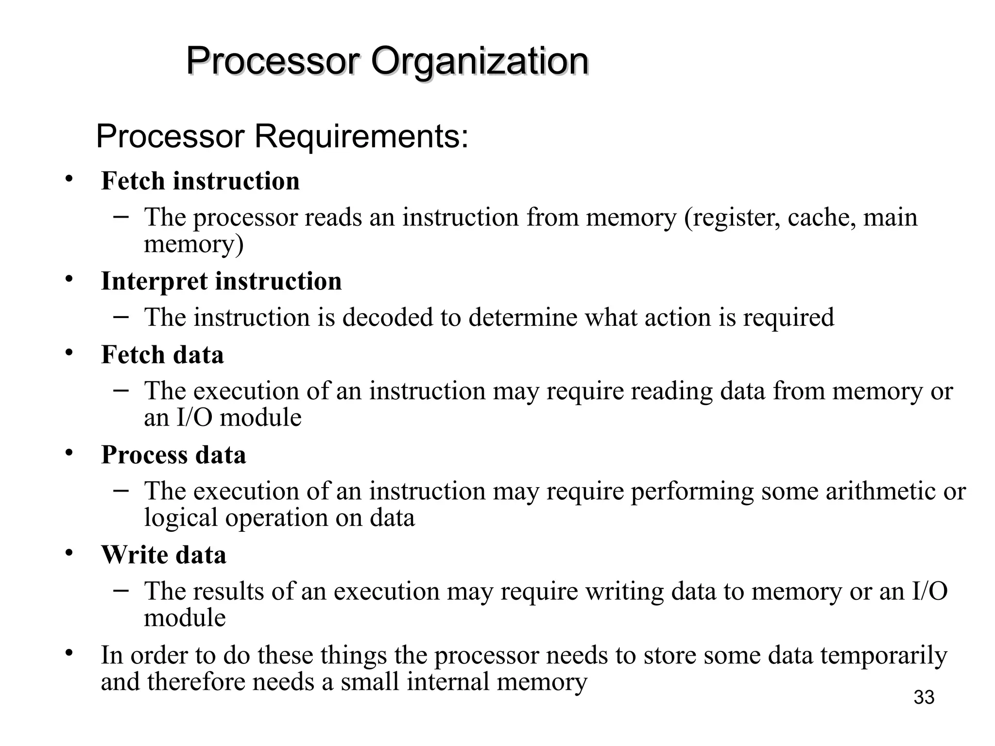 Processor Organization
Processor Organization
• Fetch instruction
– The processor reads an instruction from memory (register, cache, main
memory)
• Interpret instruction
– The instruction is decoded to determine what action is required
• Fetch data
– The execution of an instruction may require reading data from memory or
an I/O module
• Process data
– The execution of an instruction may require performing some arithmetic or
logical operation on data
• Write data
– The results of an execution may require writing data to memory or an I/O
module
• In order to do these things the processor needs to store some data temporarily
and therefore needs a small internal memory
Processor Requirements:
33
 
