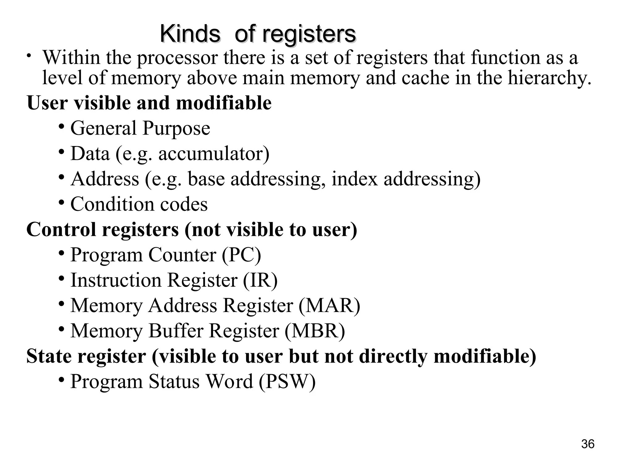 Kinds of registers
Kinds of registers
• Within the processor there is a set of registers that function as a
level of memory above main memory and cache in the hierarchy.
User visible and modifiable
• General Purpose
• Data (e.g. accumulator)
• Address (e.g. base addressing, index addressing)
• Condition codes
Control registers (not visible to user)
• Program Counter (PC)
• Instruction Register (IR)
• Memory Address Register (MAR)
• Memory Buffer Register (MBR)
State register (visible to user but not directly modifiable)
• Program Status Word (PSW)
36
 