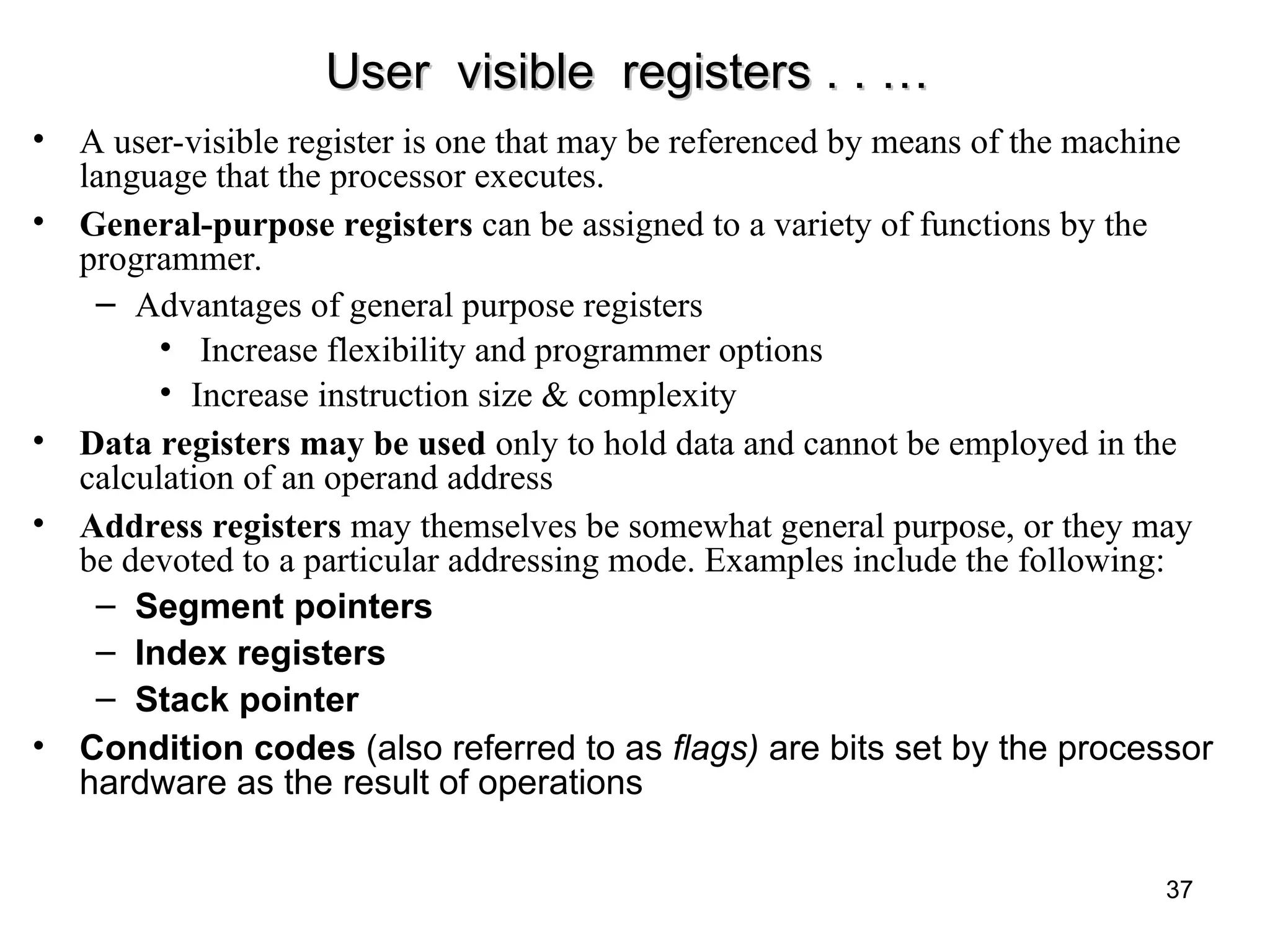 User visible registers . . …
User visible registers . . …
• A user-visible register is one that may be referenced by means of the machine
language that the processor executes.
• General-purpose registers can be assigned to a variety of functions by the
programmer.
– Advantages of general purpose registers
• Increase flexibility and programmer options
• Increase instruction size & complexity
• Data registers may be used only to hold data and cannot be employed in the
calculation of an operand address
• Address registers may themselves be somewhat general purpose, or they may
be devoted to a particular addressing mode. Examples include the following:
– Segment pointers
– Index registers
– Stack pointer
• Condition codes (also referred to as flags) are bits set by the processor
hardware as the result of operations
37
 