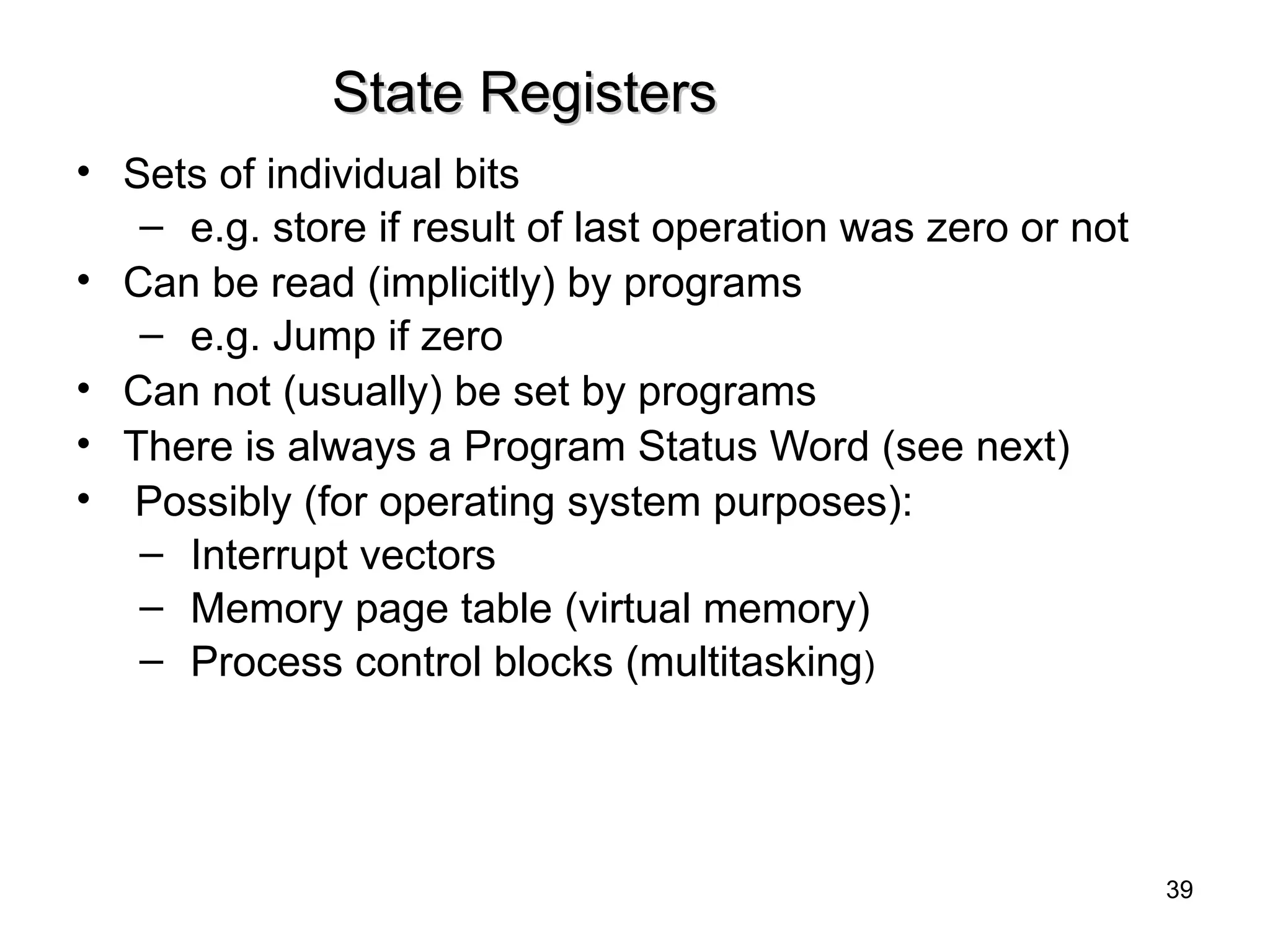 State Registers
State Registers
• Sets of individual bits
– e.g. store if result of last operation was zero or not
• Can be read (implicitly) by programs
– e.g. Jump if zero
• Can not (usually) be set by programs
• There is always a Program Status Word (see next)
• Possibly (for operating system purposes):
– Interrupt vectors
– Memory page table (virtual memory)
– Process control blocks (multitasking)
39
 