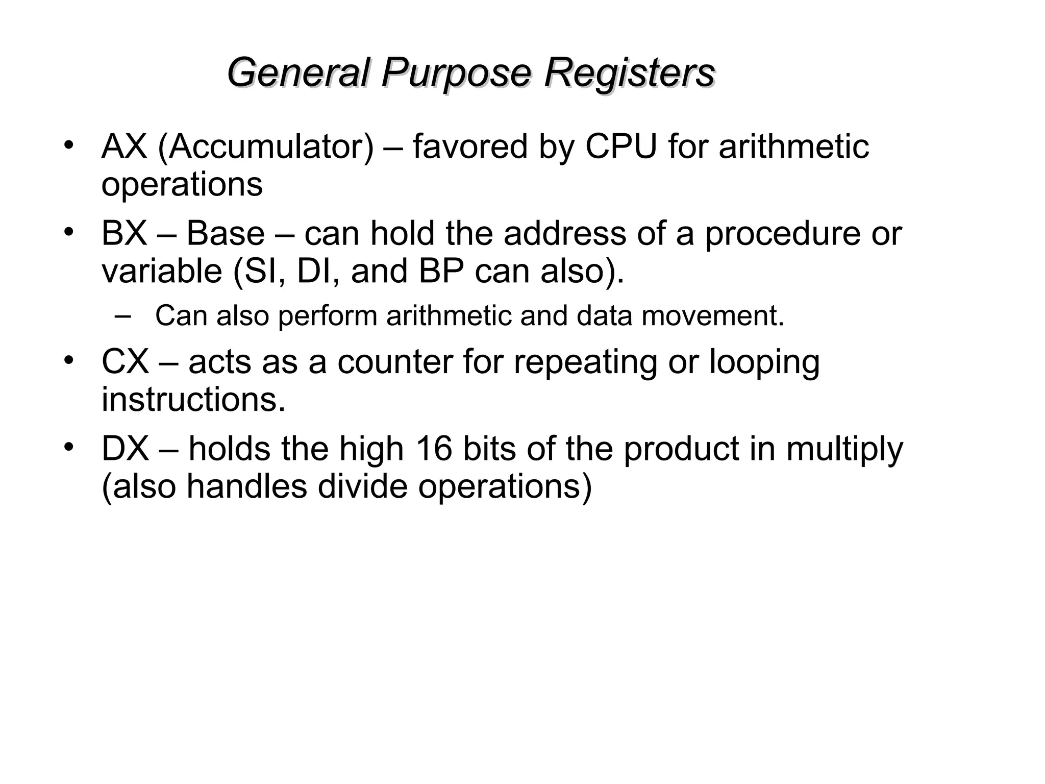 General Purpose Registers
General Purpose Registers
• AX (Accumulator) – favored by CPU for arithmetic
operations
• BX – Base – can hold the address of a procedure or
variable (SI, DI, and BP can also).
– Can also perform arithmetic and data movement.
• CX – acts as a counter for repeating or looping
instructions.
• DX – holds the high 16 bits of the product in multiply
(also handles divide operations)
 