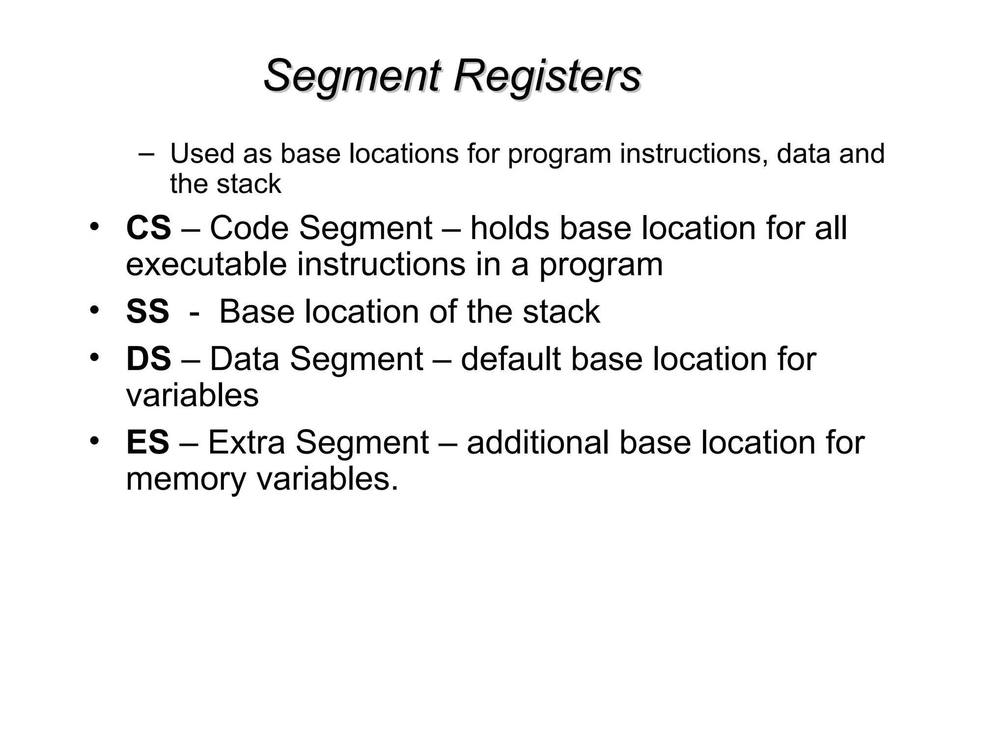 Segment Registers
Segment Registers
– Used as base locations for program instructions, data and
the stack
• CS – Code Segment – holds base location for all
executable instructions in a program
• SS - Base location of the stack
• DS – Data Segment – default base location for
variables
• ES – Extra Segment – additional base location for
memory variables.
 