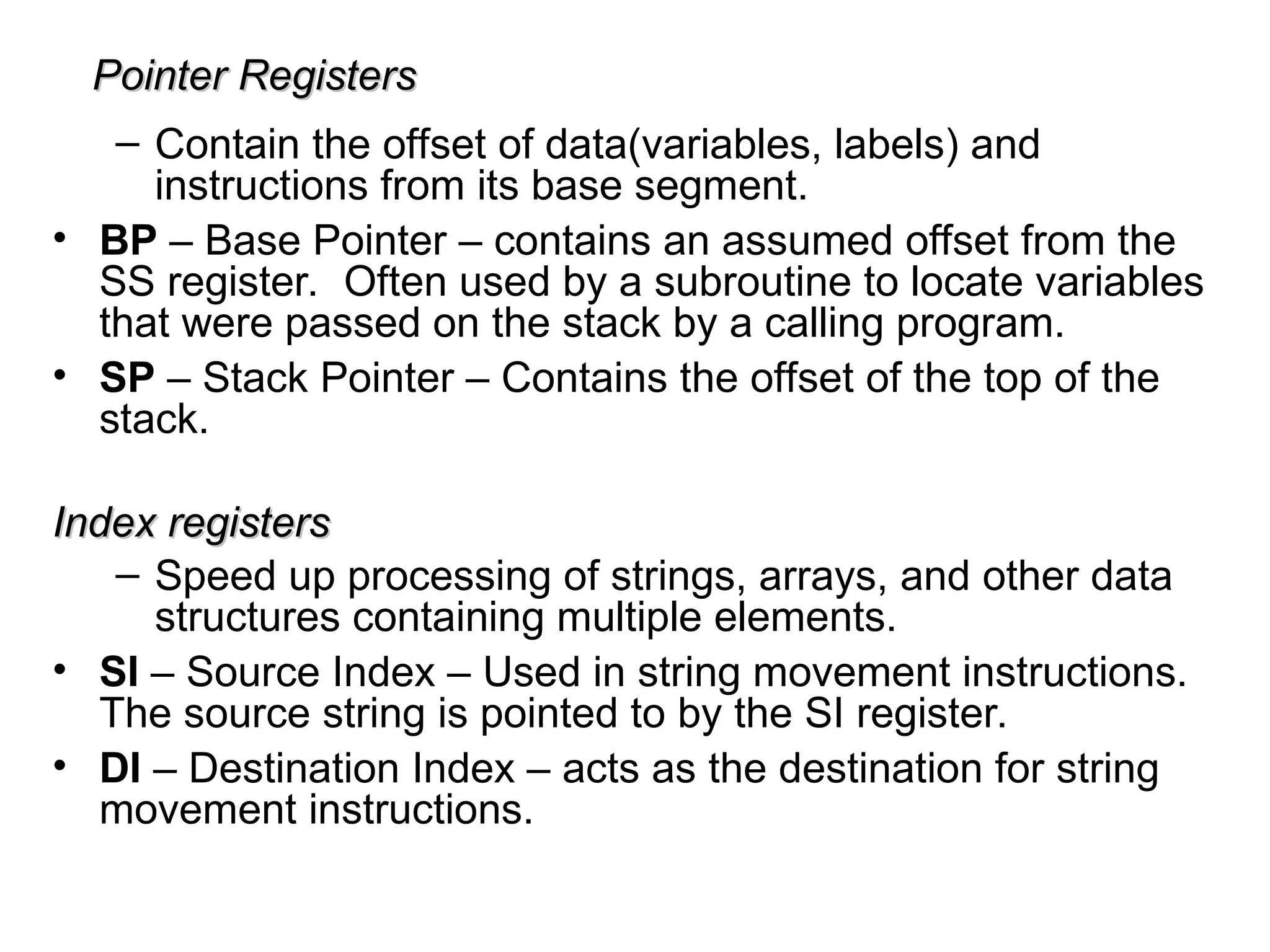 Pointer Registers
Pointer Registers
– Contain the offset of data(variables, labels) and
instructions from its base segment.
• BP – Base Pointer – contains an assumed offset from the
SS register. Often used by a subroutine to locate variables
that were passed on the stack by a calling program.
• SP – Stack Pointer – Contains the offset of the top of the
stack.
Index registers
Index registers
– Speed up processing of strings, arrays, and other data
structures containing multiple elements.
• SI – Source Index – Used in string movement instructions.
The source string is pointed to by the SI register.
• DI – Destination Index – acts as the destination for string
movement instructions.
 