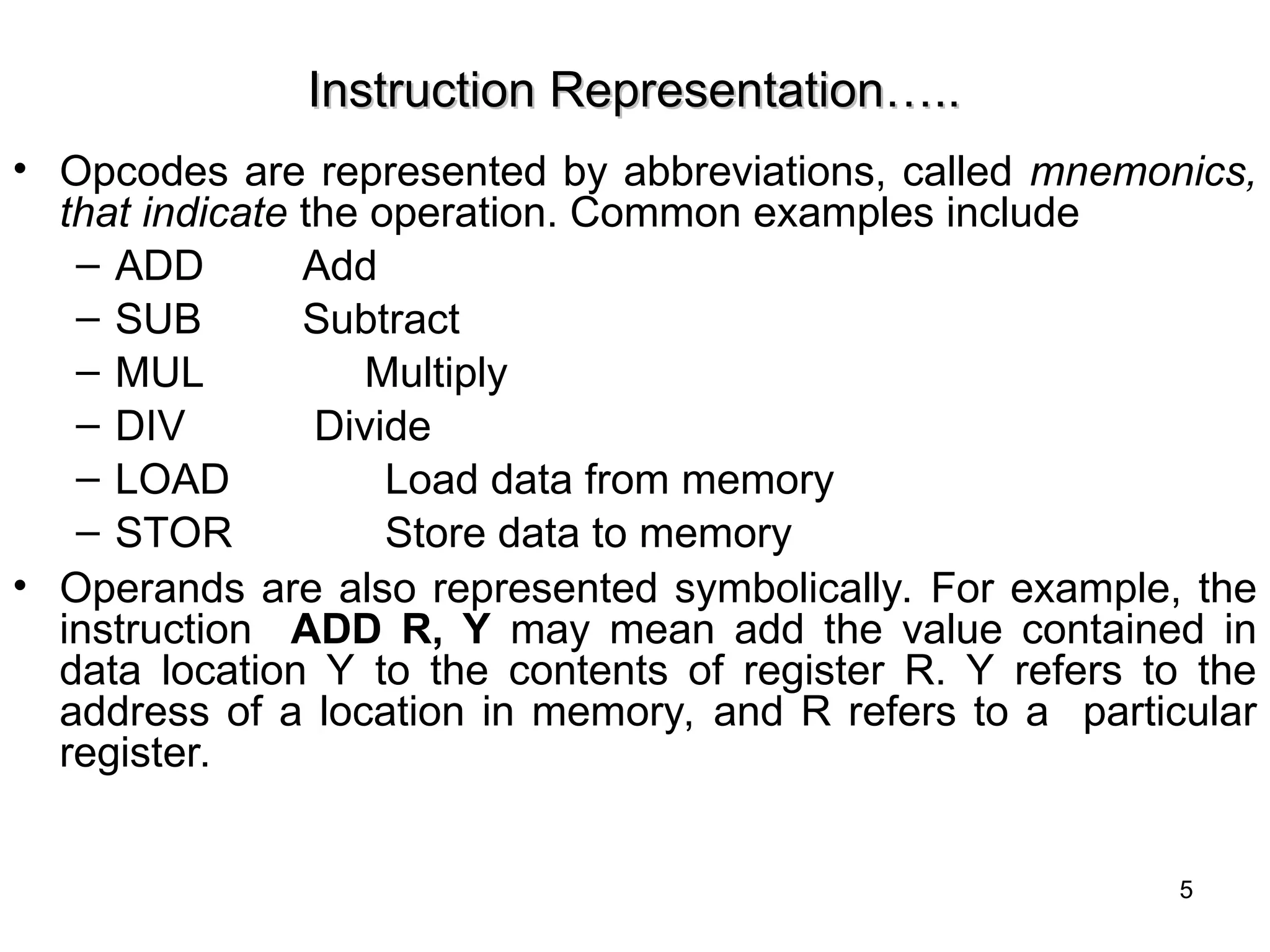 Instruction Representation…..
Instruction Representation…..
• Opcodes are represented by abbreviations, called mnemonics,
that indicate the operation. Common examples include
– ADD Add
– SUB Subtract
– MUL Multiply
– DIV Divide
– LOAD Load data from memory
– STOR Store data to memory
• Operands are also represented symbolically. For example, the
instruction ADD R, Y may mean add the value contained in
data location Y to the contents of register R. Y refers to the
address of a location in memory, and R refers to a particular
register.
5
 